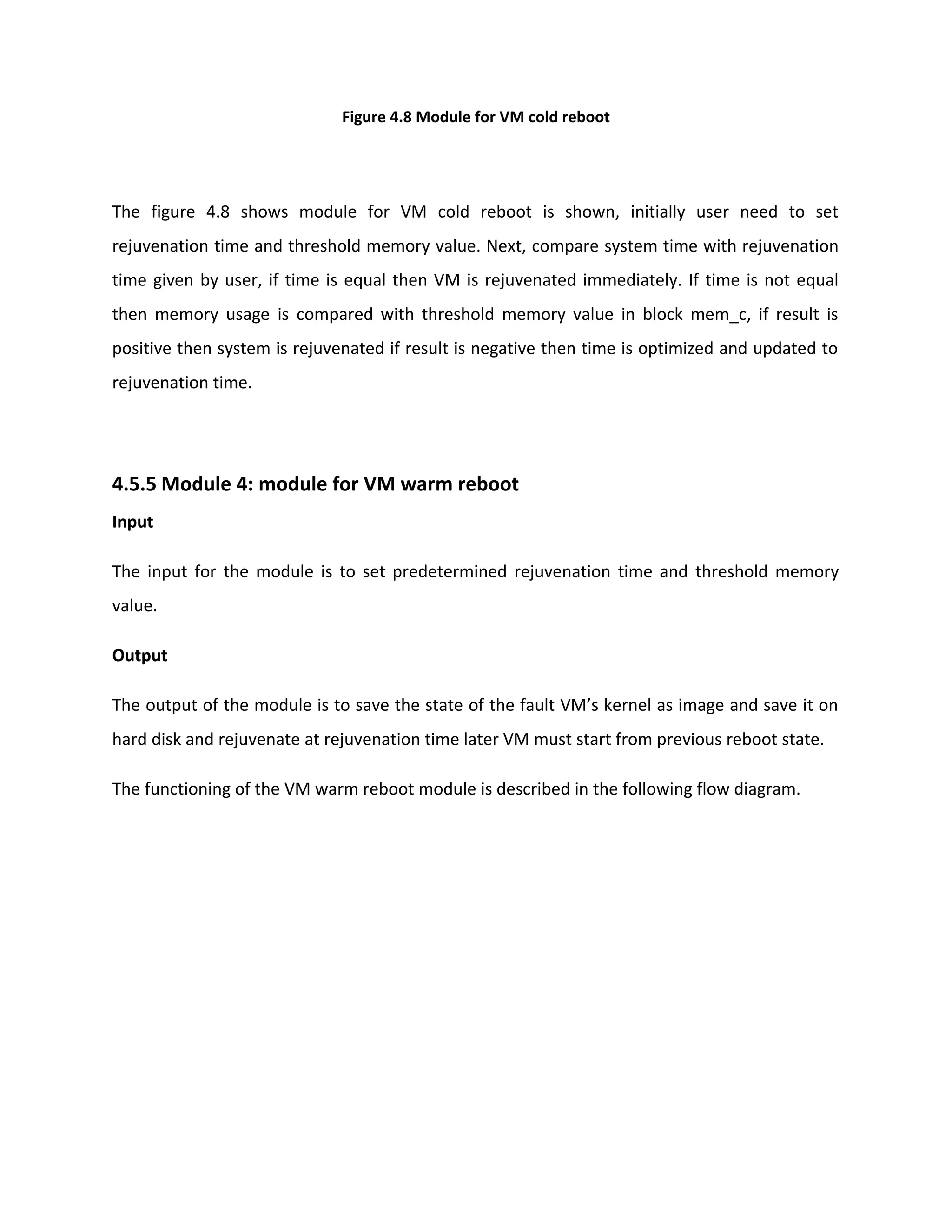 Figure 4.8 Module for VM cold reboot
The figure 4.8 shows module for VM cold reboot is shown, initially user need to set
rejuvenation time and threshold memory value. Next, compare system time with rejuvenation
time given by user, if time is equal then VM is rejuvenated immediately. If time is not equal
then memory usage is compared with threshold memory value in block mem_c, if result is
positive then system is rejuvenated if result is negative then time is optimized and updated to
rejuvenation time.
4.5.5 Module 4: module for VM warm reboot
Input
The input for the module is to set predetermined rejuvenation time and threshold memory
value.
Output
The output of the module is to save the state of the fault VM’s kernel as image and save it on
hard disk and rejuvenate at rejuvenation time later VM must start from previous reboot state.
The functioning of the VM warm reboot module is described in the following flow diagram.
 