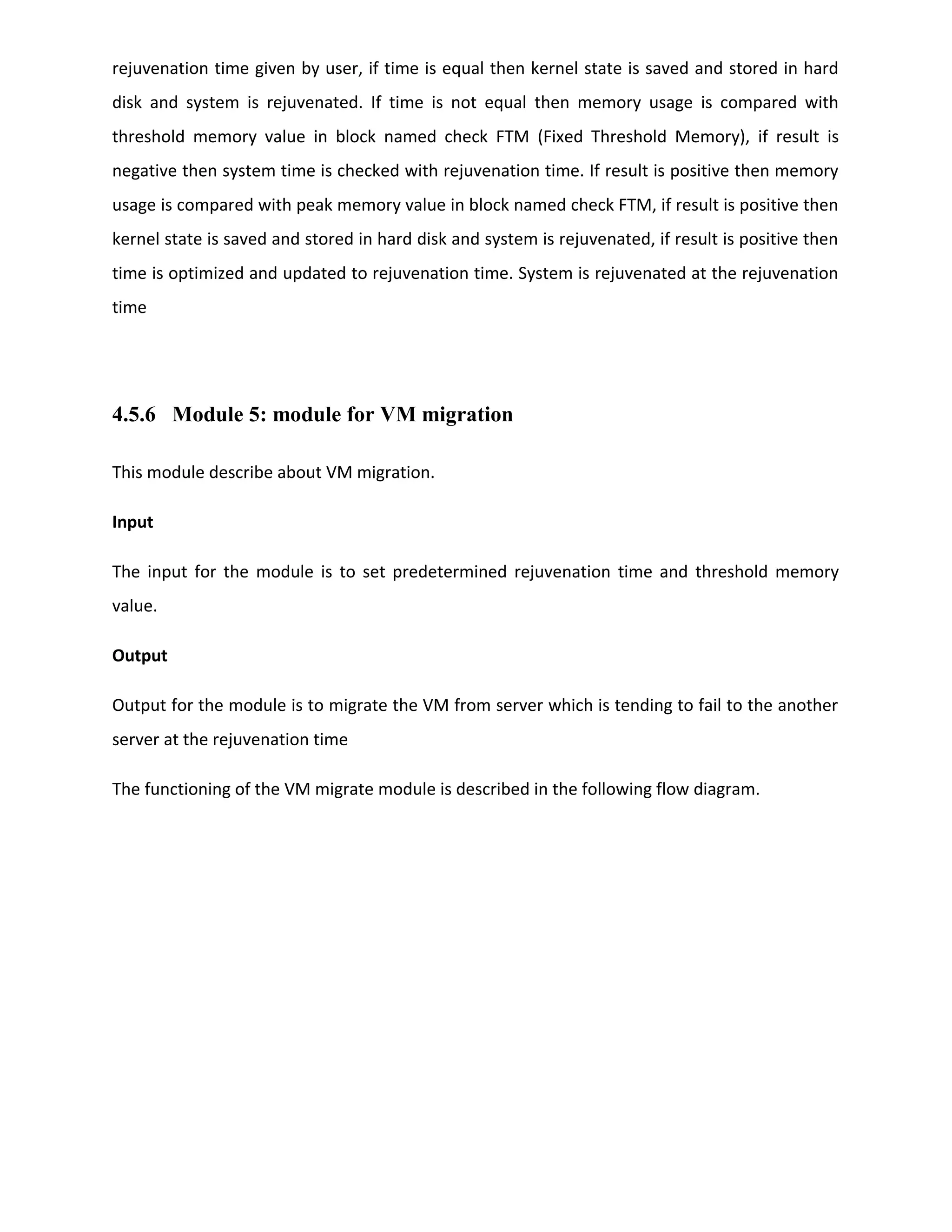 rejuvenation time given by user, if time is equal then kernel state is saved and stored in hard
disk and system is rejuvenated. If time is not equal then memory usage is compared with
threshold memory value in block named check FTM (Fixed Threshold Memory), if result is
negative then system time is checked with rejuvenation time. If result is positive then memory
usage is compared with peak memory value in block named check FTM, if result is positive then
kernel state is saved and stored in hard disk and system is rejuvenated, if result is positive then
time is optimized and updated to rejuvenation time. System is rejuvenated at the rejuvenation
time
4.5.6 Module 5: module for VM migration
This module describe about VM migration.
Input
The input for the module is to set predetermined rejuvenation time and threshold memory
value.
Output
Output for the module is to migrate the VM from server which is tending to fail to the another
server at the rejuvenation time
The functioning of the VM migrate module is described in the following flow diagram.
 