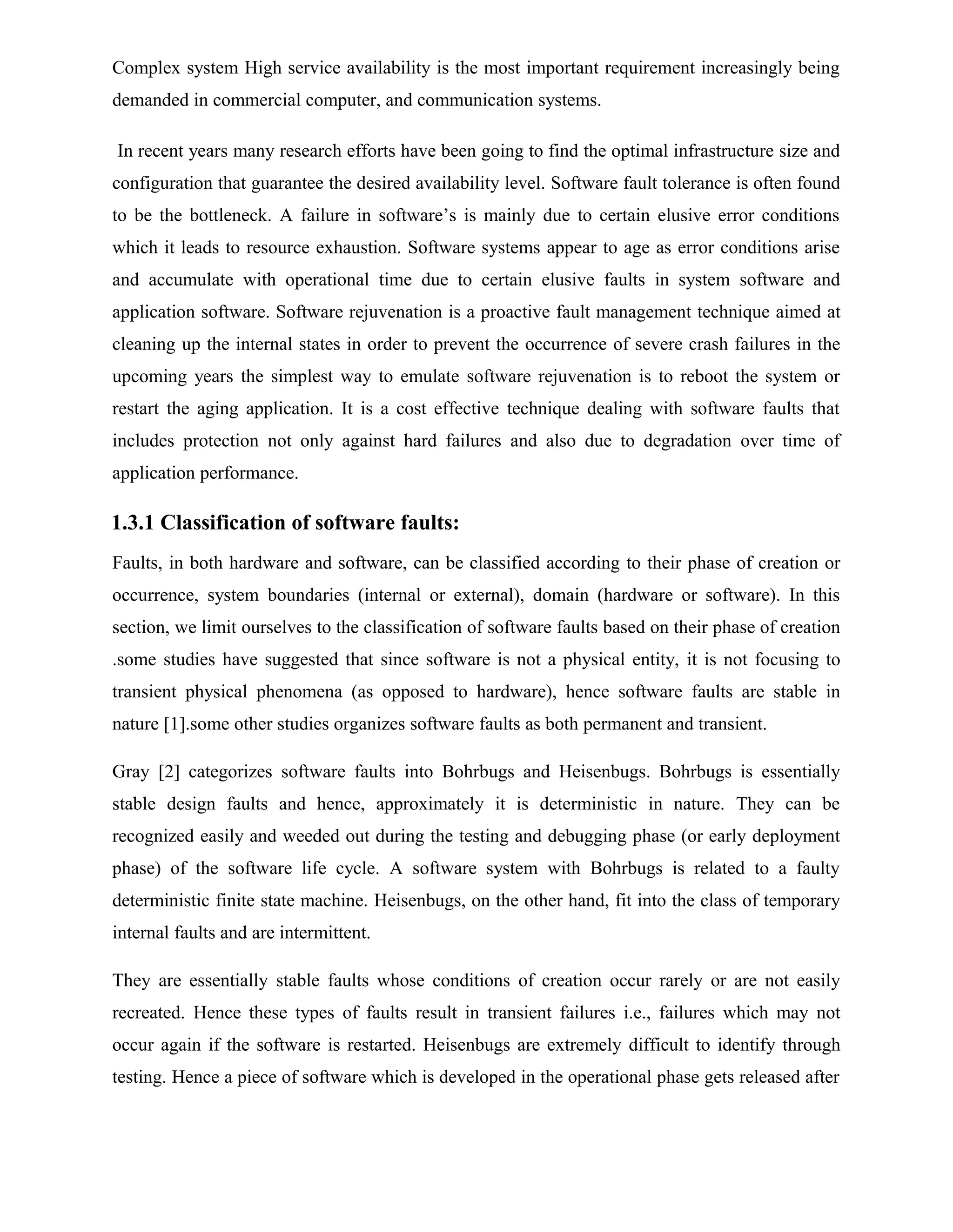 Complex system High service availability is the most important requirement increasingly being
demanded in commercial computer, and communication systems.
In recent years many research efforts have been going to find the optimal infrastructure size and
configuration that guarantee the desired availability level. Software fault tolerance is often found
to be the bottleneck. A failure in software’s is mainly due to certain elusive error conditions
which it leads to resource exhaustion. Software systems appear to age as error conditions arise
and accumulate with operational time due to certain elusive faults in system software and
application software. Software rejuvenation is a proactive fault management technique aimed at
cleaning up the internal states in order to prevent the occurrence of severe crash failures in the
upcoming years the simplest way to emulate software rejuvenation is to reboot the system or
restart the aging application. It is a cost effective technique dealing with software faults that
includes protection not only against hard failures and also due to degradation over time of
application performance.
1.3.1 Classification of software faults:
Faults, in both hardware and software, can be classified according to their phase of creation or
occurrence, system boundaries (internal or external), domain (hardware or software). In this
section, we limit ourselves to the classification of software faults based on their phase of creation
.some studies have suggested that since software is not a physical entity, it is not focusing to
transient physical phenomena (as opposed to hardware), hence software faults are stable in
nature [1].some other studies organizes software faults as both permanent and transient.
Gray [2] categorizes software faults into Bohrbugs and Heisenbugs. Bohrbugs is essentially
stable design faults and hence, approximately it is deterministic in nature. They can be
recognized easily and weeded out during the testing and debugging phase (or early deployment
phase) of the software life cycle. A software system with Bohrbugs is related to a faulty
deterministic finite state machine. Heisenbugs, on the other hand, fit into the class of temporary
internal faults and are intermittent.
They are essentially stable faults whose conditions of creation occur rarely or are not easily
recreated. Hence these types of faults result in transient failures i.e., failures which may not
occur again if the software is restarted. Heisenbugs are extremely difficult to identify through
testing. Hence a piece of software which is developed in the operational phase gets released after
 