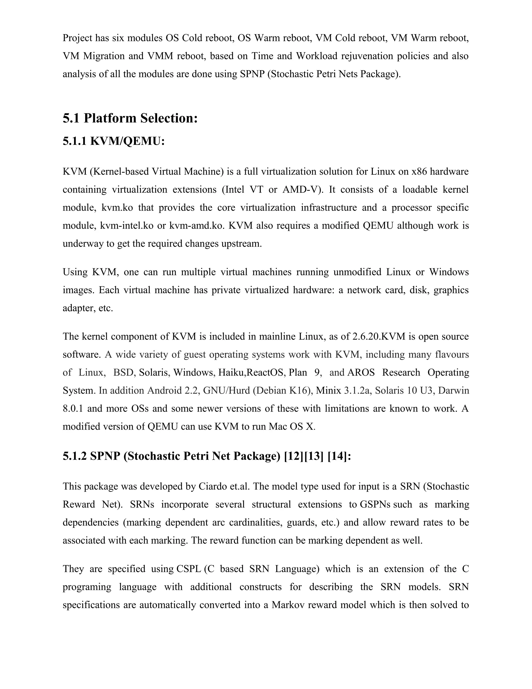 Project has six modules OS Cold reboot, OS Warm reboot, VM Cold reboot, VM Warm reboot,
VM Migration and VMM reboot, based on Time and Workload rejuvenation policies and also
analysis of all the modules are done using SPNP (Stochastic Petri Nets Package).
5.1 Platform Selection:
5.1.1 KVM/QEMU:
KVM (Kernel-based Virtual Machine) is a full virtualization solution for Linux on x86 hardware
containing virtualization extensions (Intel VT or AMD-V). It consists of a loadable kernel
module, kvm.ko that provides the core virtualization infrastructure and a processor specific
module, kvm-intel.ko or kvm-amd.ko. KVM also requires a modified QEMU although work is
underway to get the required changes upstream.
Using KVM, one can run multiple virtual machines running unmodified Linux or Windows
images. Each virtual machine has private virtualized hardware: a network card, disk, graphics
adapter, etc.
The kernel component of KVM is included in mainline Linux, as of 2.6.20.KVM is open source
software. A wide variety of guest operating systems work with KVM, including many flavours
of Linux, BSD, Solaris, Windows, Haiku,ReactOS, Plan 9, and AROS Research Operating
System. In addition Android 2.2, GNU/Hurd (Debian K16), Minix 3.1.2a, Solaris 10 U3, Darwin
8.0.1 and more OSs and some newer versions of these with limitations are known to work. A
modified version of QEMU can use KVM to run Mac OS X.
5.1.2 SPNP (Stochastic Petri Net Package) [12][13] [14]:
This package was developed by Ciardo et.al. The model type used for input is a SRN (Stochastic
Reward Net). SRNs incorporate several structural extensions to GSPNs such as marking
dependencies (marking dependent arc cardinalities, guards, etc.) and allow reward rates to be
associated with each marking. The reward function can be marking dependent as well.
They are specified using CSPL (C based SRN Language) which is an extension of the C
programing language with additional constructs for describing the SRN models. SRN
specifications are automatically converted into a Markov reward model which is then solved to
 