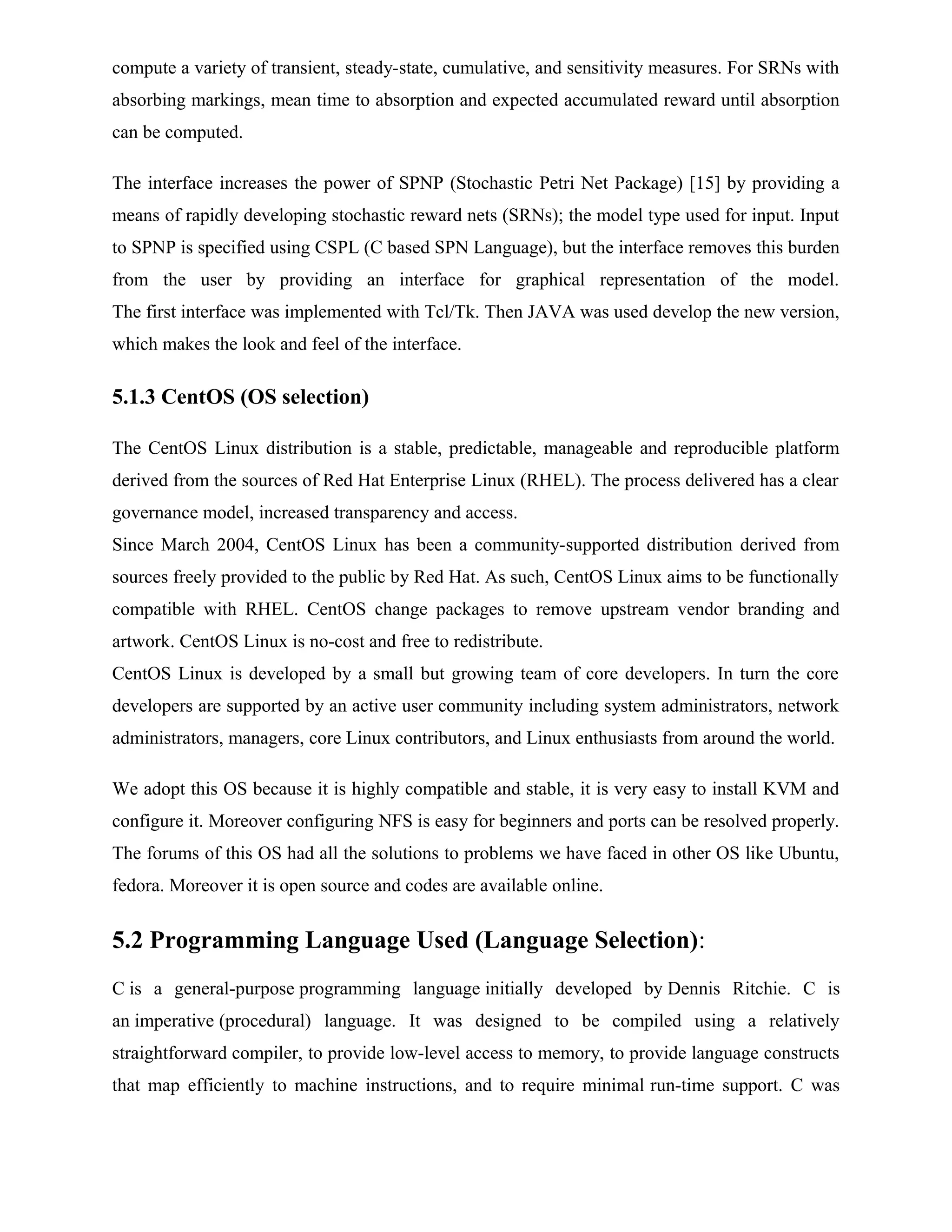 compute a variety of transient, steady-state, cumulative, and sensitivity measures. For SRNs with
absorbing markings, mean time to absorption and expected accumulated reward until absorption
can be computed.
The interface increases the power of SPNP (Stochastic Petri Net Package) [15] by providing a
means of rapidly developing stochastic reward nets (SRNs); the model type used for input. Input
to SPNP is specified using CSPL (C based SPN Language), but the interface removes this burden
from the user by providing an interface for graphical representation of the model.
The first interface was implemented with Tcl/Tk. Then JAVA was used develop the new version,
which makes the look and feel of the interface.
5.1.3 CentOS (OS selection)
The CentOS Linux distribution is a stable, predictable, manageable and reproducible platform
derived from the sources of Red Hat Enterprise Linux (RHEL). The process delivered has a clear
governance model, increased transparency and access.
Since March 2004, CentOS Linux has been a community-supported distribution derived from
sources freely provided to the public by Red Hat. As such, CentOS Linux aims to be functionally
compatible with RHEL. CentOS change packages to remove upstream vendor branding and
artwork. CentOS Linux is no-cost and free to redistribute.
CentOS Linux is developed by a small but growing team of core developers. In turn the core
developers are supported by an active user community including system administrators, network
administrators, managers, core Linux contributors, and Linux enthusiasts from around the world.
We adopt this OS because it is highly compatible and stable, it is very easy to install KVM and
configure it. Moreover configuring NFS is easy for beginners and ports can be resolved properly.
The forums of this OS had all the solutions to problems we have faced in other OS like Ubuntu,
fedora. Moreover it is open source and codes are available online.
5.2 Programming Language Used (Language Selection):
C is a general-purpose programming language initially developed by Dennis Ritchie. C is
an imperative (procedural) language. It was designed to be compiled using a relatively
straightforward compiler, to provide low-level access to memory, to provide language constructs
that map efficiently to machine instructions, and to require minimal run-time support. C was
 