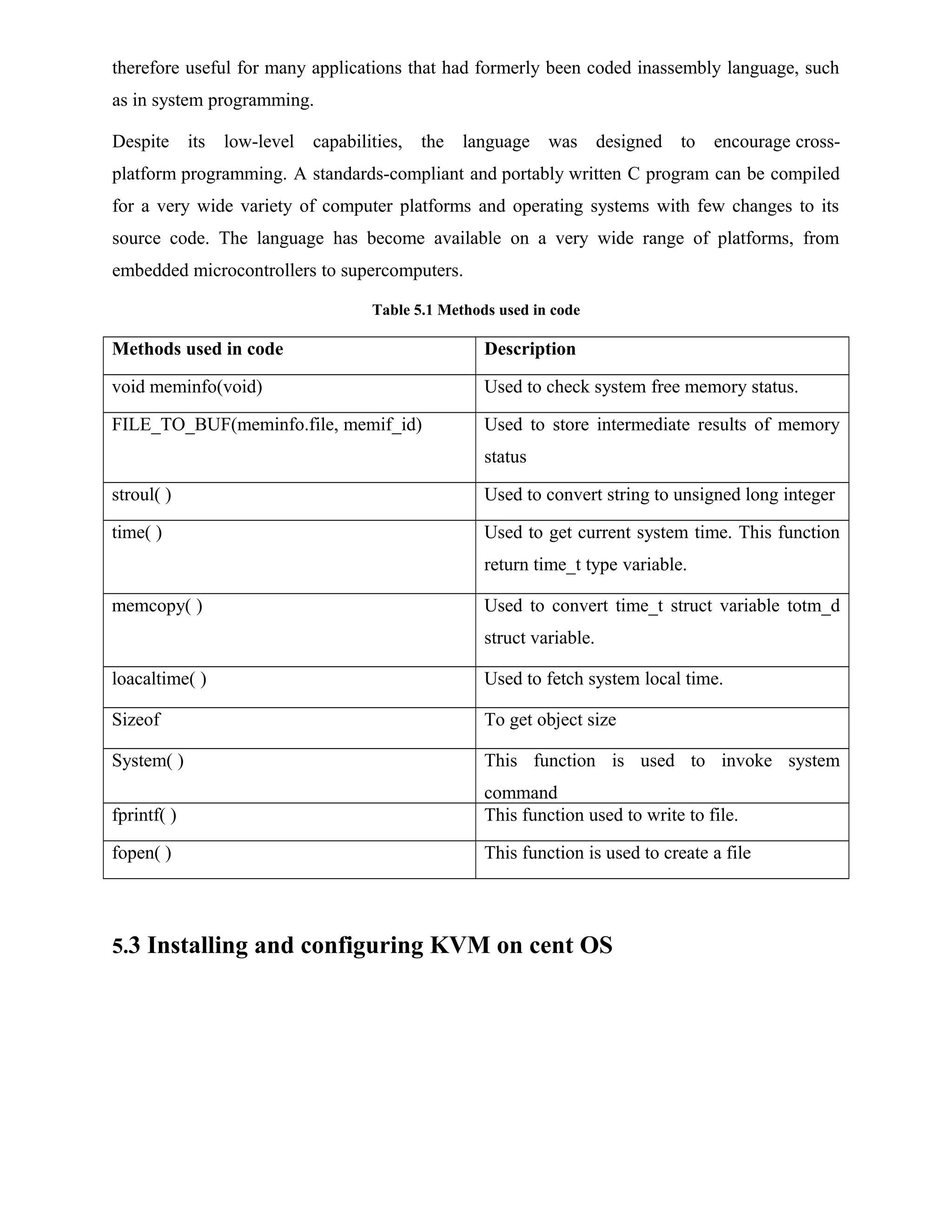 therefore useful for many applications that had formerly been coded inassembly language, such
as in system programming.
Despite its low-level capabilities, the language was designed to encourage cross-
platform programming. A standards-compliant and portably written C program can be compiled
for a very wide variety of computer platforms and operating systems with few changes to its
source code. The language has become available on a very wide range of platforms, from
embedded microcontrollers to supercomputers.
Table 5.1 Methods used in code
Methods used in code Description
void meminfo(void) Used to check system free memory status.
FILE_TO_BUF(meminfo.file, memif_id) Used to store intermediate results of memory
status
stroul( ) Used to convert string to unsigned long integer
time( ) Used to get current system time. This function
return time_t type variable.
memcopy( ) Used to convert time_t struct variable totm_d
struct variable.
loacaltime( ) Used to fetch system local time.
Sizeof To get object size
System( ) This function is used to invoke system
command
fprintf( ) This function used to write to file.
fopen( ) This function is used to create a file
5.3 Installing and configuring KVM on cent OS
 
