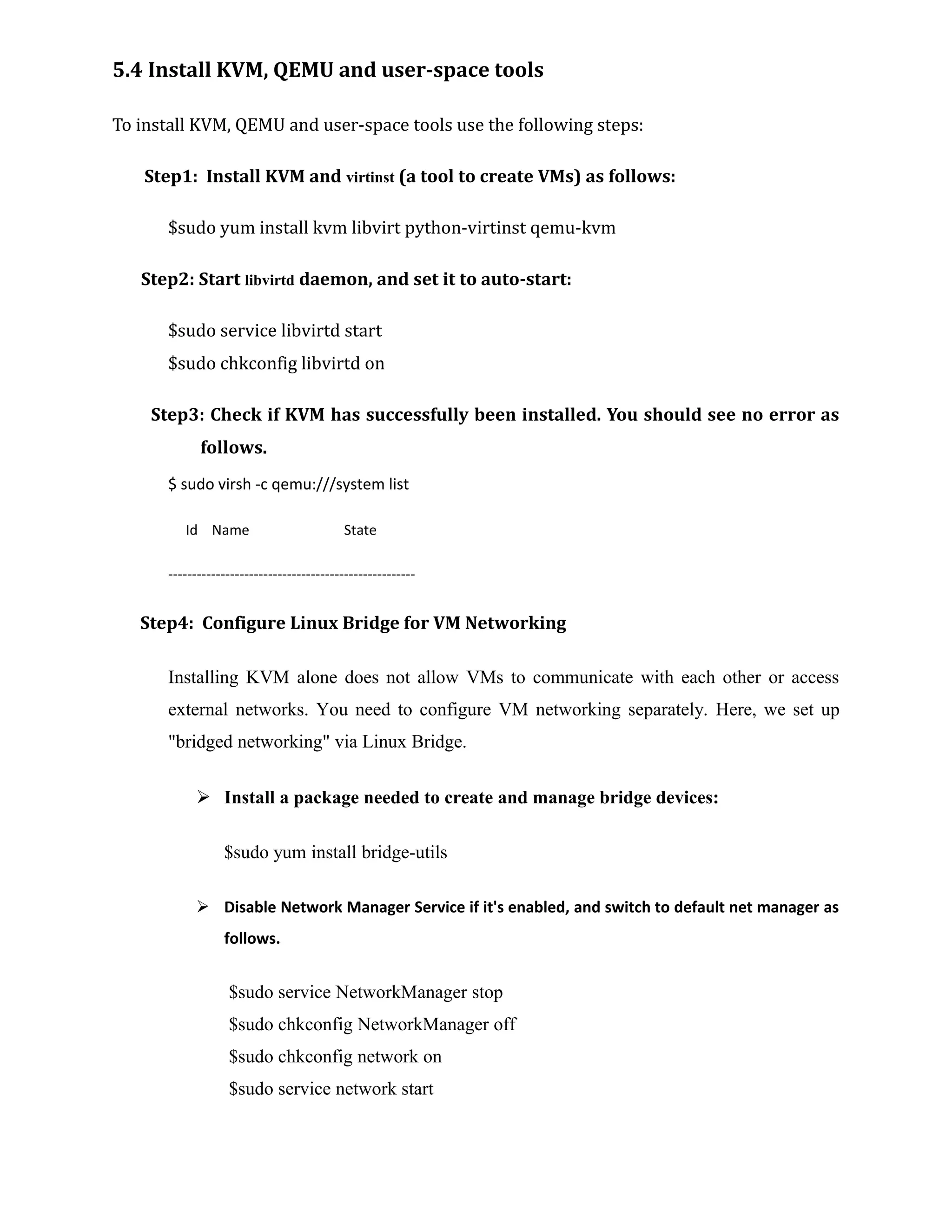 5.4 Install KVM, QEMU and user-space tools
To install KVM, QEMU and user-space tools use the following steps:
Step1: Install KVM and virtinst (a tool to create VMs) as follows:
$sudo yum install kvm libvirt python-virtinst qemu-kvm
Step2: Start libvirtd daemon, and set it to auto-start:
$sudo service libvirtd start
$sudo chkconfig libvirtd on
Step3: Check if KVM has successfully been installed. You should see no error as
follows.
$ sudo virsh -c qemu:///system list
Id Name State
----------------------------------------------------
Step4: Configure Linux Bridge for VM Networking
Installing KVM alone does not allow VMs to communicate with each other or access
external networks. You need to configure VM networking separately. Here, we set up
"bridged networking" via Linux Bridge.
 Install a package needed to create and manage bridge devices:
$sudo yum install bridge-utils
 Disable Network Manager Service if it's enabled, and switch to default net manager as
follows.
$sudo service NetworkManager stop
$sudo chkconfig NetworkManager off
$sudo chkconfig network on
$sudo service network start
 