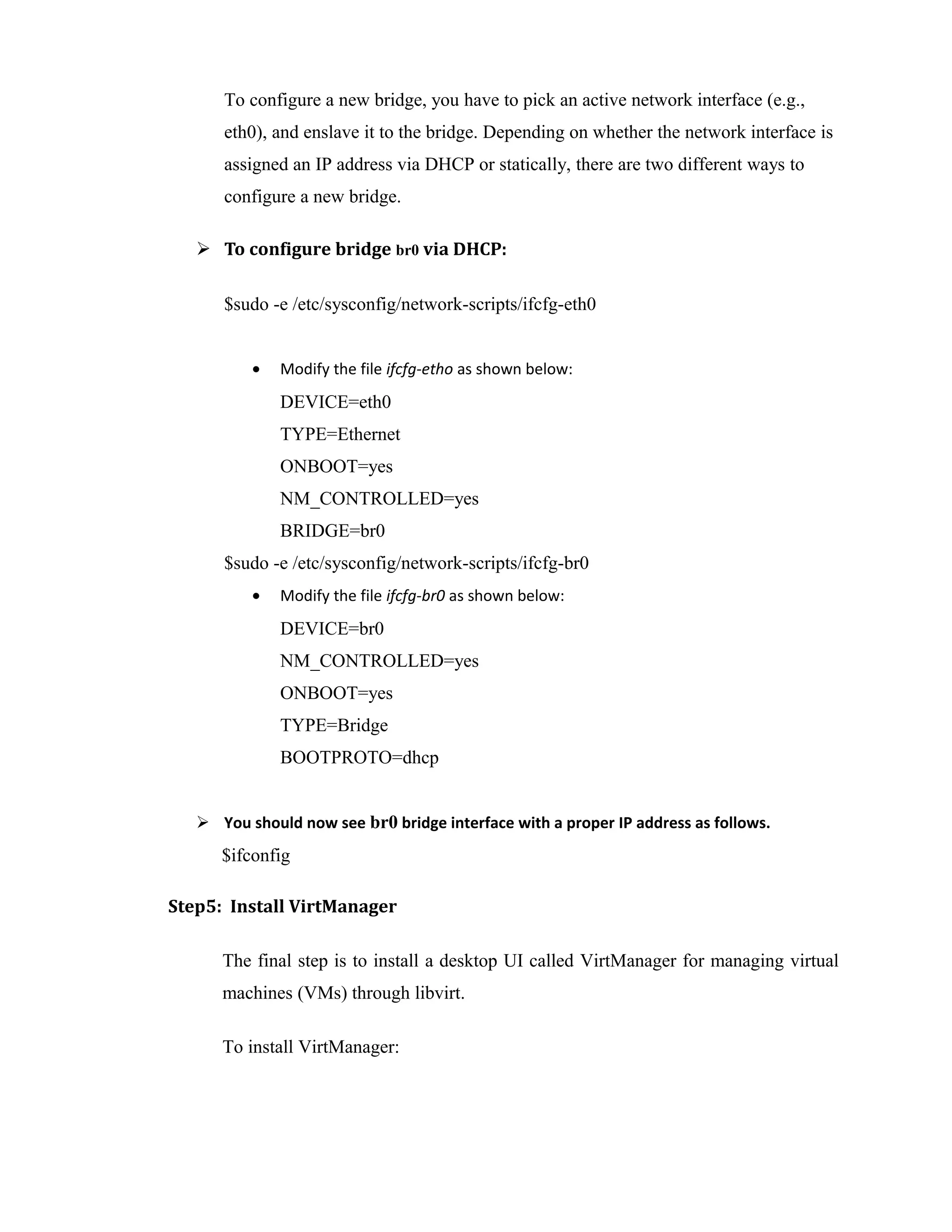 To configure a new bridge, you have to pick an active network interface (e.g.,
eth0), and enslave it to the bridge. Depending on whether the network interface is
assigned an IP address via DHCP or statically, there are two different ways to
configure a new bridge.
 To configure bridge br0 via DHCP:
$sudo -e /etc/sysconfig/network-scripts/ifcfg-eth0
• Modify the file ifcfg-etho as shown below:
DEVICE=eth0
TYPE=Ethernet
ONBOOT=yes
NM_CONTROLLED=yes
BRIDGE=br0
$sudo -e /etc/sysconfig/network-scripts/ifcfg-br0
• Modify the file ifcfg-br0 as shown below:
DEVICE=br0
NM_CONTROLLED=yes
ONBOOT=yes
TYPE=Bridge
BOOTPROTO=dhcp
 You should now see br0 bridge interface with a proper IP address as follows.
$ifconfig
Step5: Install VirtManager
The final step is to install a desktop UI called VirtManager for managing virtual
machines (VMs) through libvirt.
To install VirtManager:
 