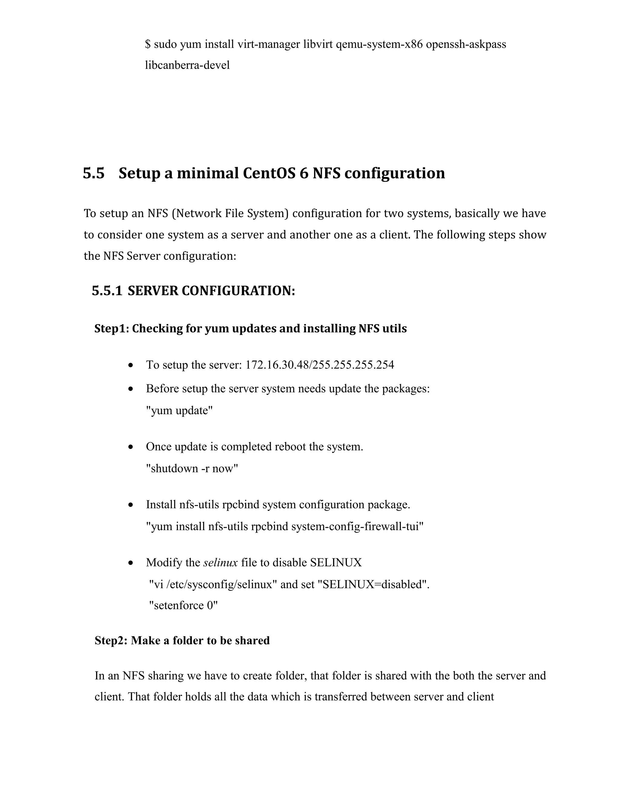 $ sudo yum install virt-manager libvirt qemu-system-x86 openssh-askpass
libcanberra-devel
5.5 Setup a minimal CentOS 6 NFS configuration
To setup an NFS (Network File System) configuration for two systems, basically we have
to consider one system as a server and another one as a client. The following steps show
the NFS Server configuration:
5.5.1 SERVER CONFIGURATION:
Step1: Checking for yum updates and installing NFS utils
• To setup the server: 172.16.30.48/255.255.255.254
• Before setup the server system needs update the packages:
"yum update"
• Once update is completed reboot the system.
"shutdown -r now"
• Install nfs-utils rpcbind system configuration package.
"yum install nfs-utils rpcbind system-config-firewall-tui"
• Modify the selinux file to disable SELINUX
"vi /etc/sysconfig/selinux" and set "SELINUX=disabled".
"setenforce 0"
Step2: Make a folder to be shared
In an NFS sharing we have to create folder, that folder is shared with the both the server and
client. That folder holds all the data which is transferred between server and client
 