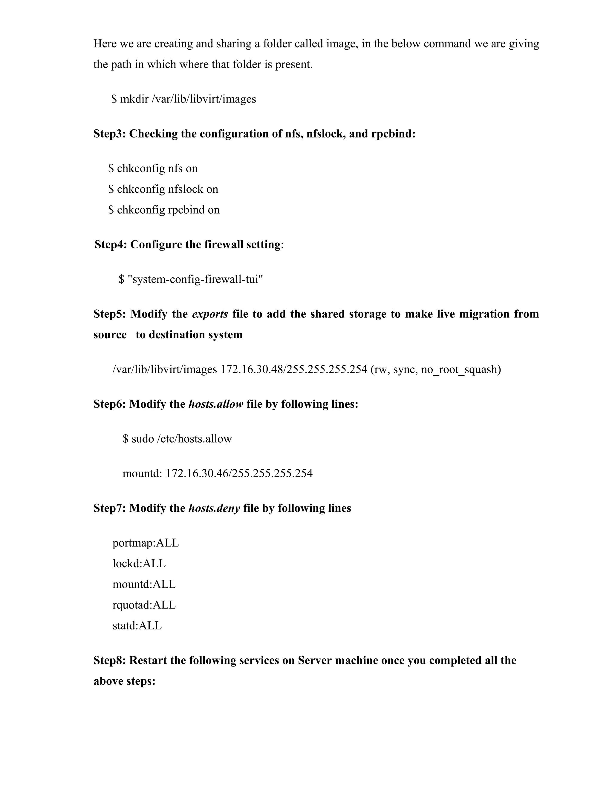 Here we are creating and sharing a folder called image, in the below command we are giving
the path in which where that folder is present.
$ mkdir /var/lib/libvirt/images
Step3: Checking the configuration of nfs, nfslock, and rpcbind:
$ chkconfig nfs on
$ chkconfig nfslock on
$ chkconfig rpcbind on
Step4: Configure the firewall setting:
$ "system-config-firewall-tui"
Step5: Modify the exports file to add the shared storage to make live migration from
source to destination system
/var/lib/libvirt/images 172.16.30.48/255.255.255.254 (rw, sync, no_root_squash)
Step6: Modify the hosts.allow file by following lines:
$ sudo /etc/hosts.allow
mountd: 172.16.30.46/255.255.255.254
Step7: Modify the hosts.deny file by following lines
portmap:ALL
lockd:ALL
mountd:ALL
rquotad:ALL
statd:ALL
Step8: Restart the following services on Server machine once you completed all the
above steps:
 