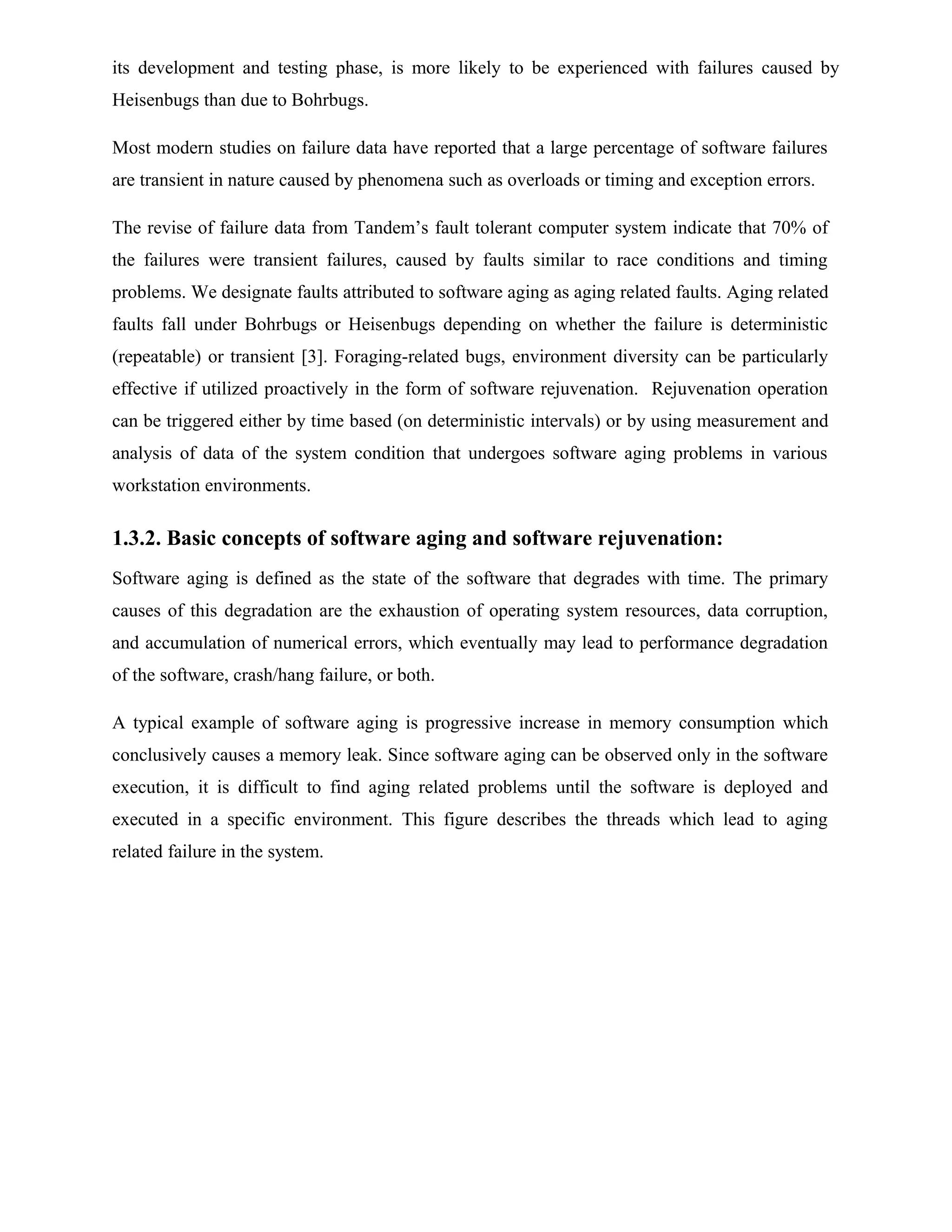 its development and testing phase, is more likely to be experienced with failures caused by
Heisenbugs than due to Bohrbugs.
Most modern studies on failure data have reported that a large percentage of software failures
are transient in nature caused by phenomena such as overloads or timing and exception errors.
The revise of failure data from Tandem’s fault tolerant computer system indicate that 70% of
the failures were transient failures, caused by faults similar to race conditions and timing
problems. We designate faults attributed to software aging as aging related faults. Aging related
faults fall under Bohrbugs or Heisenbugs depending on whether the failure is deterministic
(repeatable) or transient [3]. Foraging-related bugs, environment diversity can be particularly
effective if utilized proactively in the form of software rejuvenation. Rejuvenation operation
can be triggered either by time based (on deterministic intervals) or by using measurement and
analysis of data of the system condition that undergoes software aging problems in various
workstation environments.
1.3.2. Basic concepts of software aging and software rejuvenation:
Software aging is defined as the state of the software that degrades with time. The primary
causes of this degradation are the exhaustion of operating system resources, data corruption,
and accumulation of numerical errors, which eventually may lead to performance degradation
of the software, crash/hang failure, or both.
A typical example of software aging is progressive increase in memory consumption which
conclusively causes a memory leak. Since software aging can be observed only in the software
execution, it is difficult to find aging related problems until the software is deployed and
executed in a specific environment. This figure describes the threads which lead to aging
related failure in the system.
 