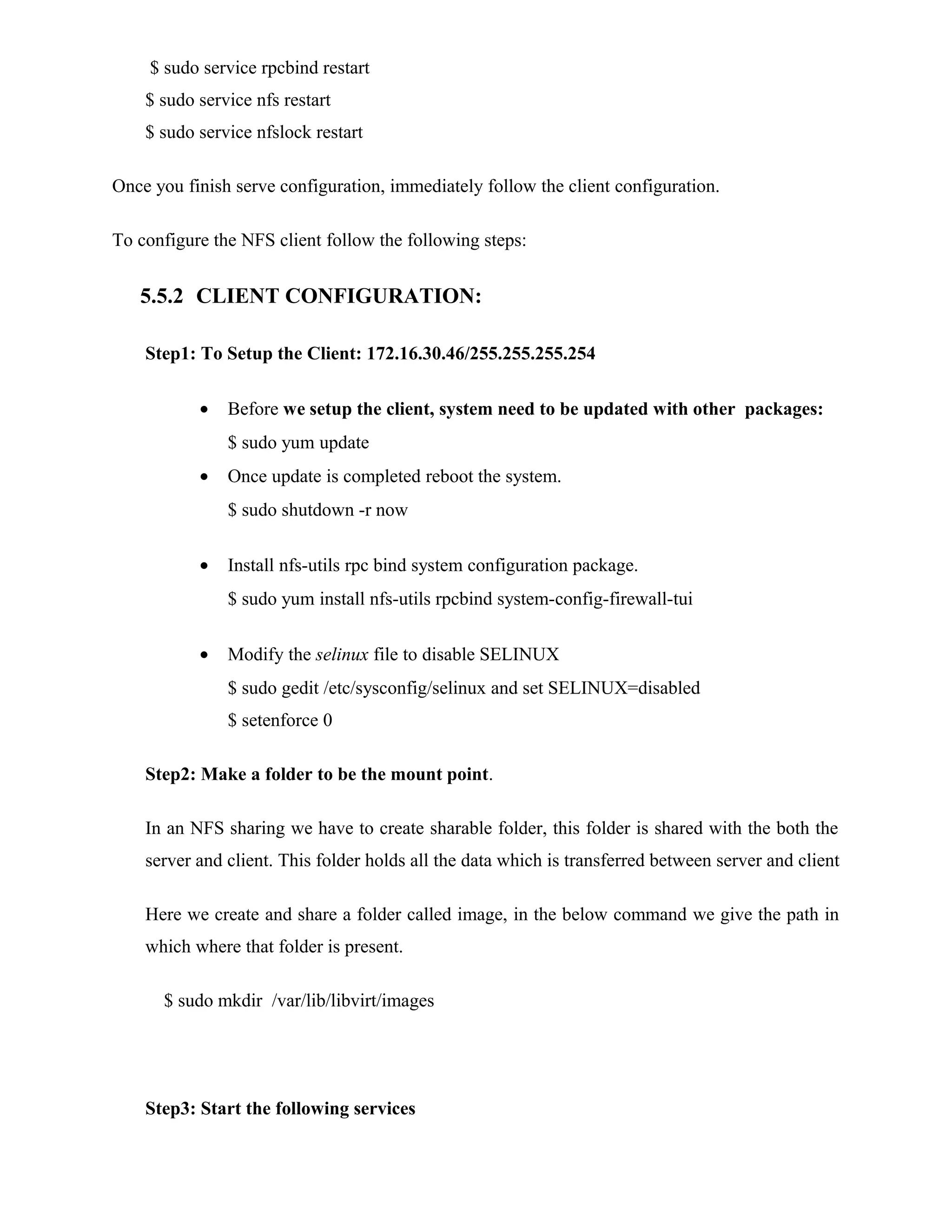 $ sudo service rpcbind restart
$ sudo service nfs restart
$ sudo service nfslock restart
Once you finish serve configuration, immediately follow the client configuration.
To configure the NFS client follow the following steps:
5.5.2 CLIENT CONFIGURATION:
Step1: To Setup the Client: 172.16.30.46/255.255.255.254
• Before we setup the client, system need to be updated with other packages:
$ sudo yum update
• Once update is completed reboot the system.
$ sudo shutdown -r now
• Install nfs-utils rpc bind system configuration package.
$ sudo yum install nfs-utils rpcbind system-config-firewall-tui
• Modify the selinux file to disable SELINUX
$ sudo gedit /etc/sysconfig/selinux and set SELINUX=disabled
$ setenforce 0
Step2: Make a folder to be the mount point.
In an NFS sharing we have to create sharable folder, this folder is shared with the both the
server and client. This folder holds all the data which is transferred between server and client
Here we create and share a folder called image, in the below command we give the path in
which where that folder is present.
$ sudo mkdir /var/lib/libvirt/images
Step3: Start the following services
 