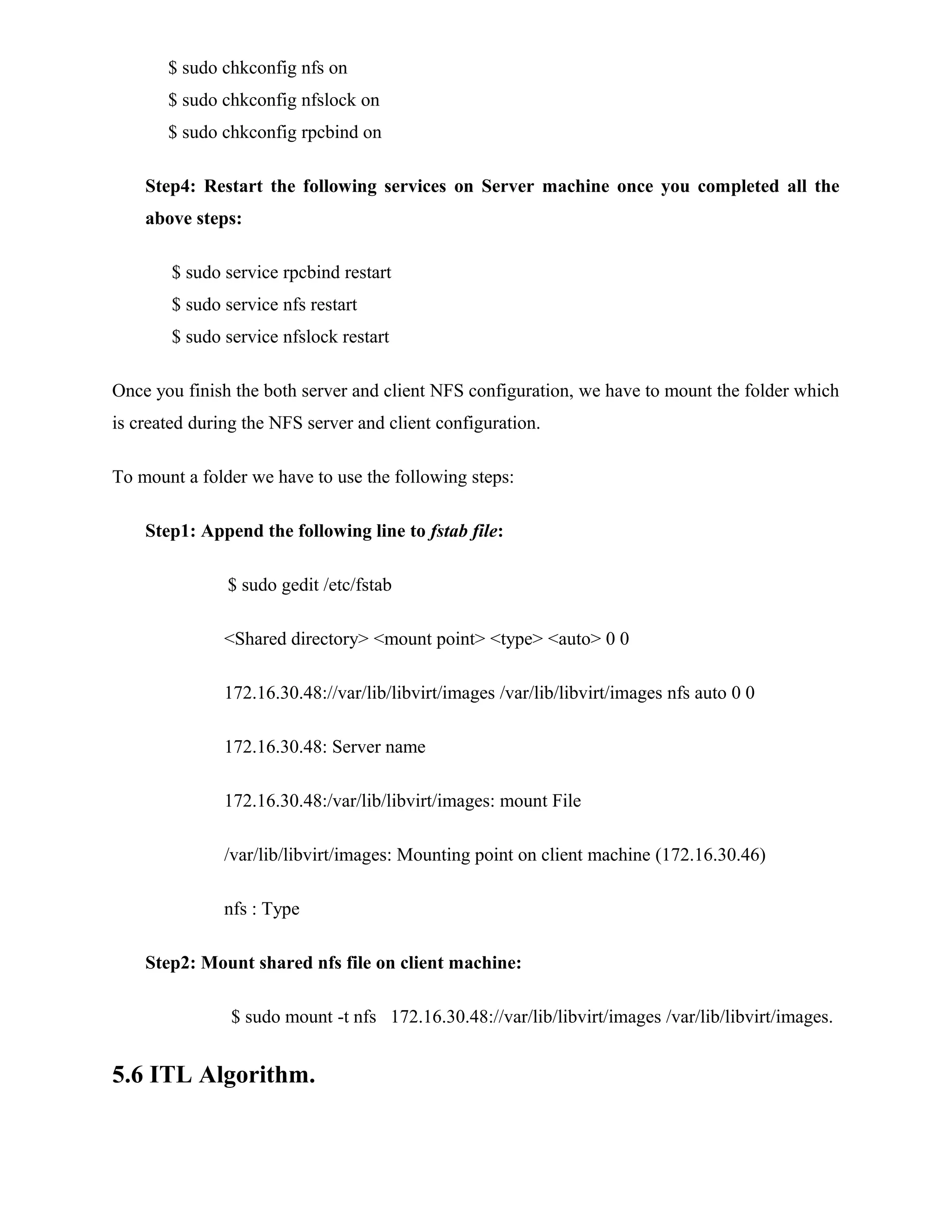 $ sudo chkconfig nfs on
$ sudo chkconfig nfslock on
$ sudo chkconfig rpcbind on
Step4: Restart the following services on Server machine once you completed all the
above steps:
$ sudo service rpcbind restart
$ sudo service nfs restart
$ sudo service nfslock restart
Once you finish the both server and client NFS configuration, we have to mount the folder which
is created during the NFS server and client configuration.
To mount a folder we have to use the following steps:
Step1: Append the following line to fstab file:
$ sudo gedit /etc/fstab
<Shared directory> <mount point> <type> <auto> 0 0
172.16.30.48://var/lib/libvirt/images /var/lib/libvirt/images nfs auto 0 0
172.16.30.48: Server name
172.16.30.48:/var/lib/libvirt/images: mount File
/var/lib/libvirt/images: Mounting point on client machine (172.16.30.46)
nfs : Type
Step2: Mount shared nfs file on client machine:
$ sudo mount -t nfs 172.16.30.48://var/lib/libvirt/images /var/lib/libvirt/images.
5.6 ITL Algorithm.
 