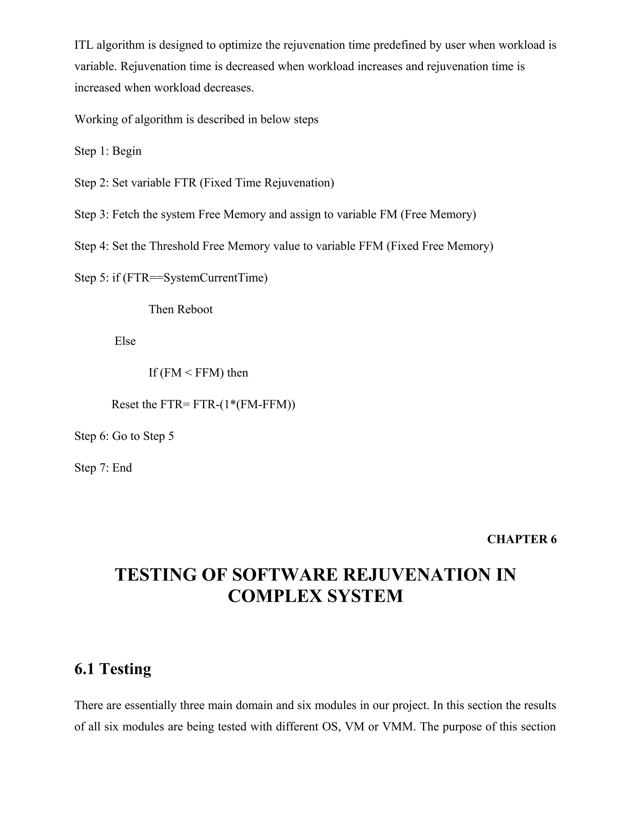 ITL algorithm is designed to optimize the rejuvenation time predefined by user when workload is
variable. Rejuvenation time is decreased when workload increases and rejuvenation time is
increased when workload decreases.
Working of algorithm is described in below steps
Step 1: Begin
Step 2: Set variable FTR (Fixed Time Rejuvenation)
Step 3: Fetch the system Free Memory and assign to variable FM (Free Memory)
Step 4: Set the Threshold Free Memory value to variable FFM (Fixed Free Memory)
Step 5: if (FTR==SystemCurrentTime)
Then Reboot
Else
If (FM < FFM) then
Reset the FTR= FTR-(1*(FM-FFM))
Step 6: Go to Step 5
Step 7: End
CHAPTER 6
TESTING OF SOFTWARE REJUVENATION IN
COMPLEX SYSTEM
6.1 Testing
There are essentially three main domain and six modules in our project. In this section the results
of all six modules are being tested with different OS, VM or VMM. The purpose of this section
 