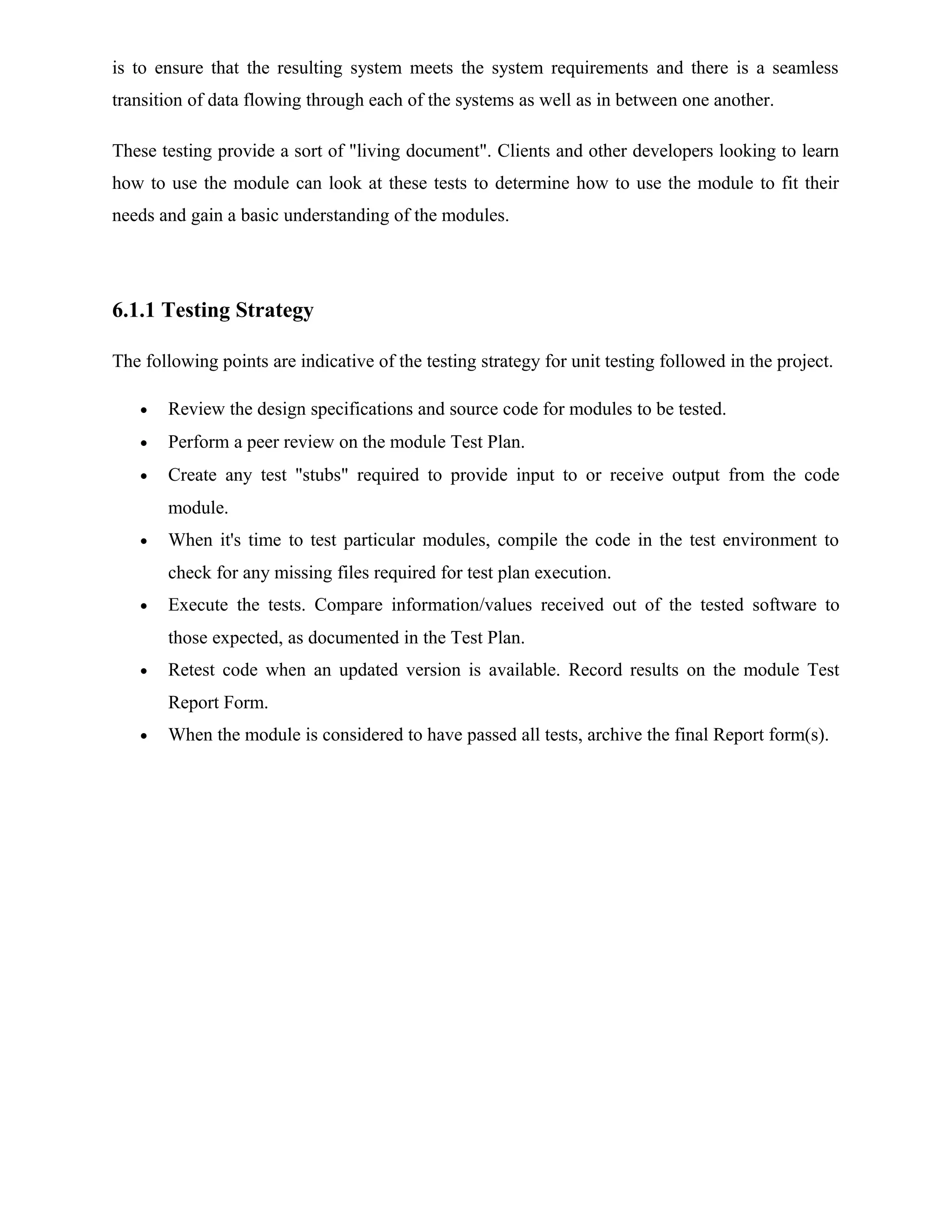 is to ensure that the resulting system meets the system requirements and there is a seamless
transition of data flowing through each of the systems as well as in between one another.
These testing provide a sort of "living document". Clients and other developers looking to learn
how to use the module can look at these tests to determine how to use the module to fit their
needs and gain a basic understanding of the modules.
6.1.1 Testing Strategy
The following points are indicative of the testing strategy for unit testing followed in the project.
• Review the design specifications and source code for modules to be tested.
• Perform a peer review on the module Test Plan.
• Create any test "stubs" required to provide input to or receive output from the code
module.
• When it's time to test particular modules, compile the code in the test environment to
check for any missing files required for test plan execution.
• Execute the tests. Compare information/values received out of the tested software to
those expected, as documented in the Test Plan.
• Retest code when an updated version is available. Record results on the module Test
Report Form.
• When the module is considered to have passed all tests, archive the final Report form(s).
 