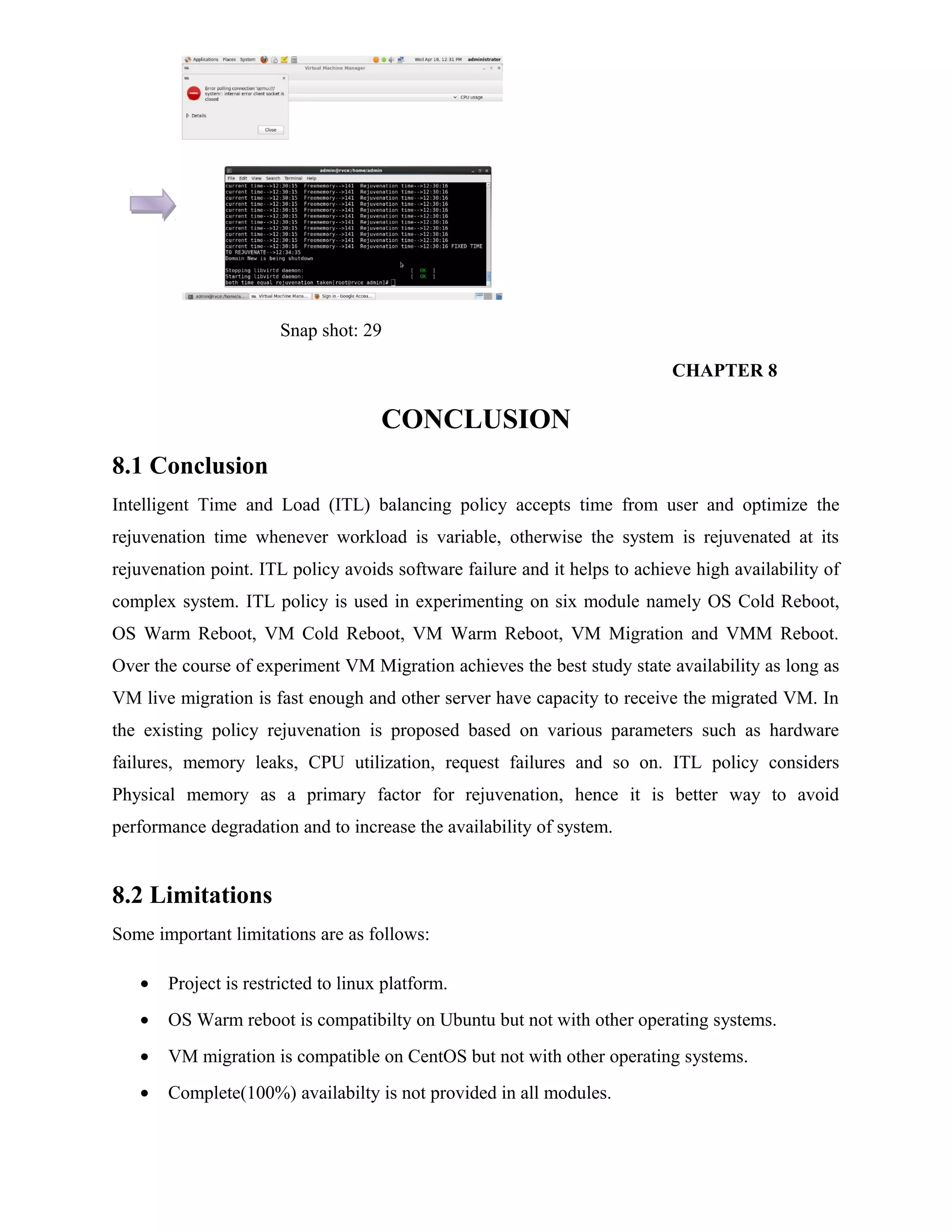 Snap shot: 29
CHAPTER 8
CONCLUSION
8.1 Conclusion
Intelligent Time and Load (ITL) balancing policy accepts time from user and optimize the
rejuvenation time whenever workload is variable, otherwise the system is rejuvenated at its
rejuvenation point. ITL policy avoids software failure and it helps to achieve high availability of
complex system. ITL policy is used in experimenting on six module namely OS Cold Reboot,
OS Warm Reboot, VM Cold Reboot, VM Warm Reboot, VM Migration and VMM Reboot.
Over the course of experiment VM Migration achieves the best study state availability as long as
VM live migration is fast enough and other server have capacity to receive the migrated VM. In
the existing policy rejuvenation is proposed based on various parameters such as hardware
failures, memory leaks, CPU utilization, request failures and so on. ITL policy considers
Physical memory as a primary factor for rejuvenation, hence it is better way to avoid
performance degradation and to increase the availability of system.
8.2 Limitations
Some important limitations are as follows:
• Project is restricted to linux platform.
• OS Warm reboot is compatibilty on Ubuntu but not with other operating systems.
• VM migration is compatible on CentOS but not with other operating systems.
• Complete(100%) availabilty is not provided in all modules.
 
