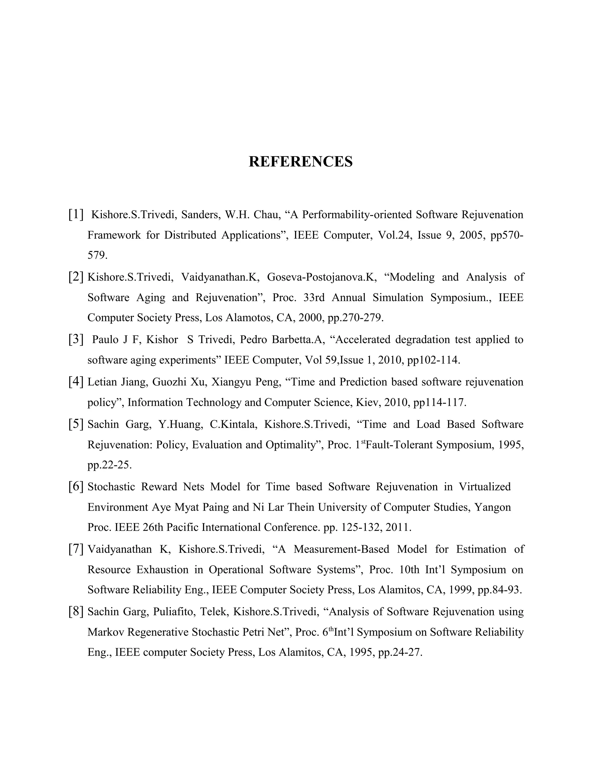 REFERENCES
[1] Kishore.S.Trivedi, Sanders, W.H. Chau, “A Performability-oriented Software Rejuvenation
Framework for Distributed Applications”, IEEE Computer, Vol.24, Issue 9, 2005, pp570-
579.
[2] Kishore.S.Trivedi, Vaidyanathan.K, Goseva-Postojanova.K, “Modeling and Analysis of
Software Aging and Rejuvenation”, Proc. 33rd Annual Simulation Symposium., IEEE
Computer Society Press, Los Alamotos, CA, 2000, pp.270-279.
[3] Paulo J F, Kishor S Trivedi, Pedro Barbetta.A, “Accelerated degradation test applied to
software aging experiments” IEEE Computer, Vol 59,Issue 1, 2010, pp102-114.
[4] Letian Jiang, Guozhi Xu, Xiangyu Peng, “Time and Prediction based software rejuvenation
policy”, Information Technology and Computer Science, Kiev, 2010, pp114-117.
[5] Sachin Garg, Y.Huang, C.Kintala, Kishore.S.Trivedi, “Time and Load Based Software
Rejuvenation: Policy, Evaluation and Optimality”, Proc. 1st
Fault-Tolerant Symposium, 1995,
pp.22-25.
[6] Stochastic Reward Nets Model for Time based Software Rejuvenation in Virtualized
Environment Aye Myat Paing and Ni Lar Thein University of Computer Studies, Yangon
Proc. IEEE 26th Pacific International Conference. pp. 125-132, 2011.
[7] Vaidyanathan K, Kishore.S.Trivedi, “A Measurement-Based Model for Estimation of
Resource Exhaustion in Operational Software Systems”, Proc. 10th Int’l Symposium on
Software Reliability Eng., IEEE Computer Society Press, Los Alamitos, CA, 1999, pp.84-93.
[8] Sachin Garg, Puliafito, Telek, Kishore.S.Trivedi, “Analysis of Software Rejuvenation using
Markov Regenerative Stochastic Petri Net”, Proc. 6th
Int’l Symposium on Software Reliability
Eng., IEEE computer Society Press, Los Alamitos, CA, 1995, pp.24-27.
 
