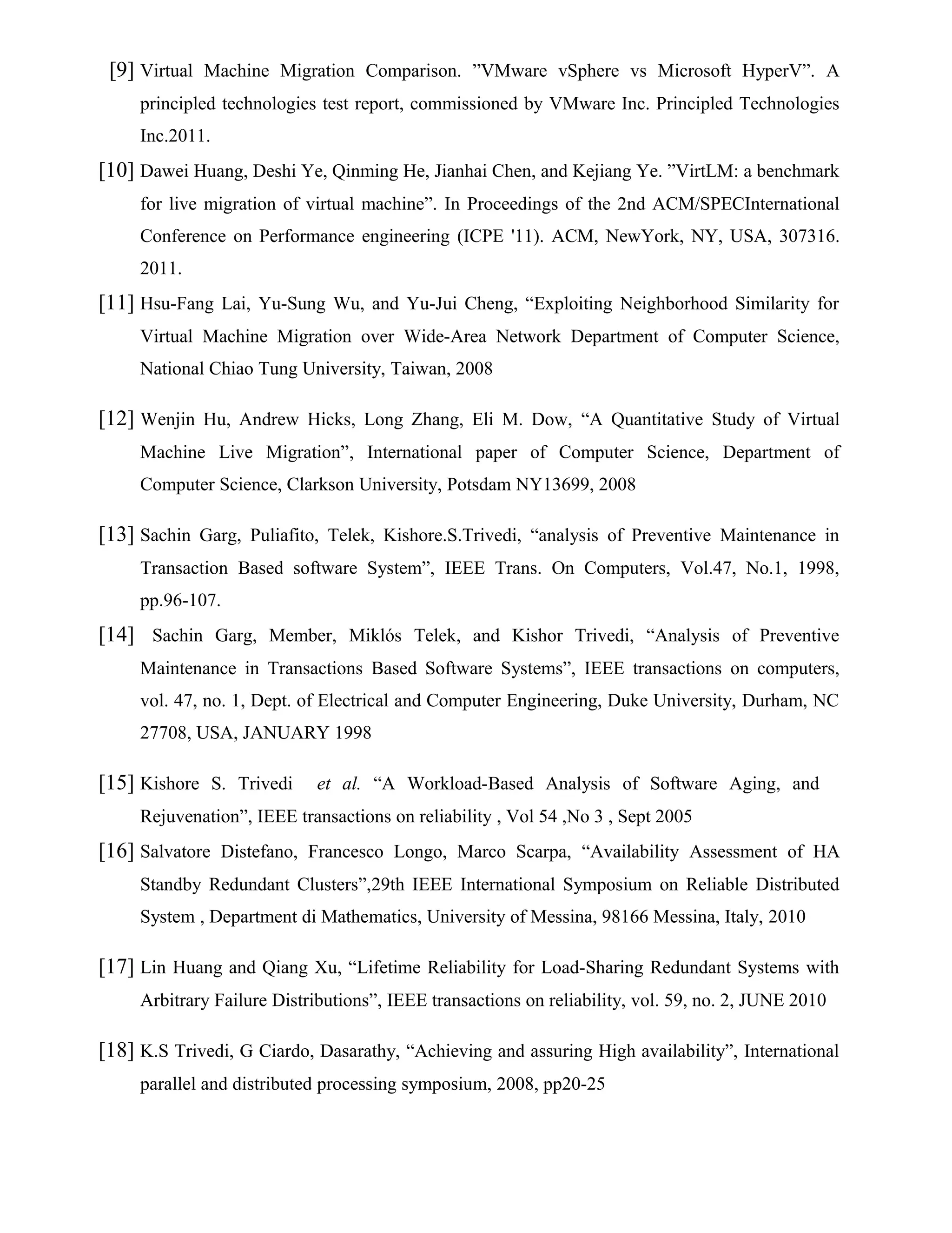 [9] Virtual Machine Migration Comparison. ”VMware vSphere vs Microsoft HyperV”. A
principled technologies test report, commissioned by VMware Inc. Principled Technologies
Inc.2011.
[10] Dawei Huang, Deshi Ye, Qinming He, Jianhai Chen, and Kejiang Ye. ”VirtLM: a benchmark
for live migration of virtual machine”. In Proceedings of the 2nd ACM/SPECInternational
Conference on Performance engineering (ICPE '11). ACM, NewYork, NY, USA, 307316.
2011.
[11] Hsu-Fang Lai, Yu-Sung Wu, and Yu-Jui Cheng, “Exploiting Neighborhood Similarity for
Virtual Machine Migration over Wide-Area Network Department of Computer Science,
National Chiao Tung University, Taiwan, 2008
[12] Wenjin Hu, Andrew Hicks, Long Zhang, Eli M. Dow, “A Quantitative Study of Virtual
Machine Live Migration”, International paper of Computer Science, Department of
Computer Science, Clarkson University, Potsdam NY13699, 2008
[13] Sachin Garg, Puliafito, Telek, Kishore.S.Trivedi, “analysis of Preventive Maintenance in
Transaction Based software System”, IEEE Trans. On Computers, Vol.47, No.1, 1998,
pp.96-107.
[14] Sachin Garg, Member, Miklós Telek, and Kishor Trivedi, “Analysis of Preventive
Maintenance in Transactions Based Software Systems”, IEEE transactions on computers,
vol. 47, no. 1, Dept. of Electrical and Computer Engineering, Duke University, Durham, NC
27708, USA, JANUARY 1998
[15] Kishore S. Trivedi et al. “A Workload-Based Analysis of Software Aging, and
Rejuvenation”, IEEE transactions on reliability , Vol 54 ,No 3 , Sept 2005
[16] Salvatore Distefano, Francesco Longo, Marco Scarpa, “Availability Assessment of HA
Standby Redundant Clusters”,29th IEEE International Symposium on Reliable Distributed
System , Department di Mathematics, University of Messina, 98166 Messina, Italy, 2010
[17] Lin Huang and Qiang Xu, “Lifetime Reliability for Load-Sharing Redundant Systems with
Arbitrary Failure Distributions”, IEEE transactions on reliability, vol. 59, no. 2, JUNE 2010
[18] K.S Trivedi, G Ciardo, Dasarathy, “Achieving and assuring High availability”, International
parallel and distributed processing symposium, 2008, pp20-25
 