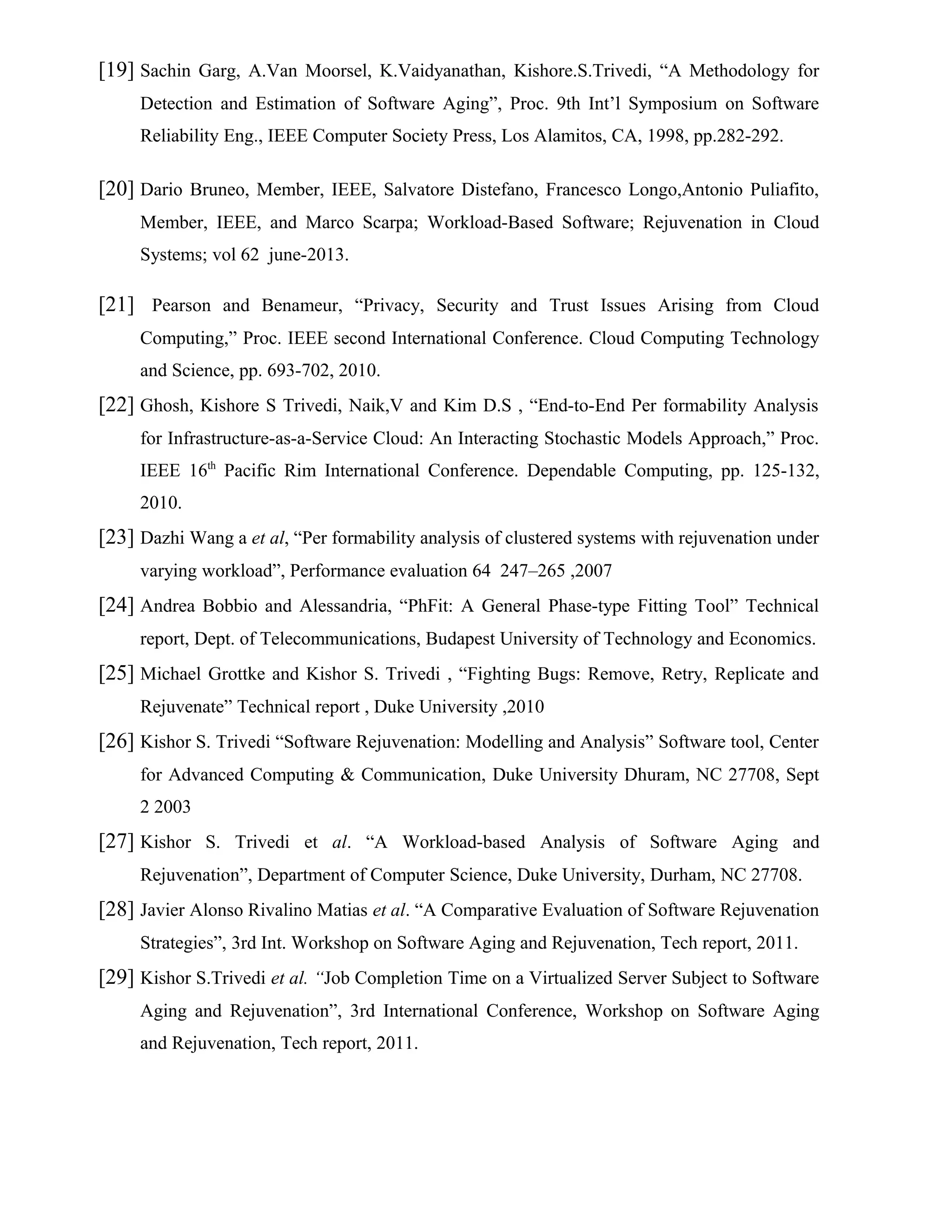 [19] Sachin Garg, A.Van Moorsel, K.Vaidyanathan, Kishore.S.Trivedi, “A Methodology for
Detection and Estimation of Software Aging”, Proc. 9th Int’l Symposium on Software
Reliability Eng., IEEE Computer Society Press, Los Alamitos, CA, 1998, pp.282-292.
[20] Dario Bruneo, Member, IEEE, Salvatore Distefano, Francesco Longo,Antonio Puliafito,
Member, IEEE, and Marco Scarpa; Workload-Based Software; Rejuvenation in Cloud
Systems; vol 62 june-2013.
[21] Pearson and Benameur, “Privacy, Security and Trust Issues Arising from Cloud
Computing,” Proc. IEEE second International Conference. Cloud Computing Technology
and Science, pp. 693-702, 2010.
[22] Ghosh, Kishore S Trivedi, Naik,V and Kim D.S , “End-to-End Per formability Analysis
for Infrastructure-as-a-Service Cloud: An Interacting Stochastic Models Approach,” Proc.
IEEE 16th
Pacific Rim International Conference. Dependable Computing, pp. 125-132,
2010.
[23] Dazhi Wang a et al, “Per formability analysis of clustered systems with rejuvenation under
varying workload”, Performance evaluation 64 247–265 ,2007
[24] Andrea Bobbio and Alessandria, “PhFit: A General Phase-type Fitting Tool” Technical
report, Dept. of Telecommunications, Budapest University of Technology and Economics.
[25] Michael Grottke and Kishor S. Trivedi , “Fighting Bugs: Remove, Retry, Replicate and
Rejuvenate” Technical report , Duke University ,2010
[26] Kishor S. Trivedi “Software Rejuvenation: Modelling and Analysis” Software tool, Center
for Advanced Computing & Communication, Duke University Dhuram, NC 27708, Sept
2 2003
[27] Kishor S. Trivedi et al. “A Workload-based Analysis of Software Aging and
Rejuvenation”, Department of Computer Science, Duke University, Durham, NC 27708.
[28] Javier Alonso Rivalino Matias et al. “A Comparative Evaluation of Software Rejuvenation
Strategies”, 3rd Int. Workshop on Software Aging and Rejuvenation, Tech report, 2011.
[29] Kishor S.Trivedi et al. “Job Completion Time on a Virtualized Server Subject to Software
Aging and Rejuvenation”, 3rd International Conference, Workshop on Software Aging
and Rejuvenation, Tech report, 2011.
 