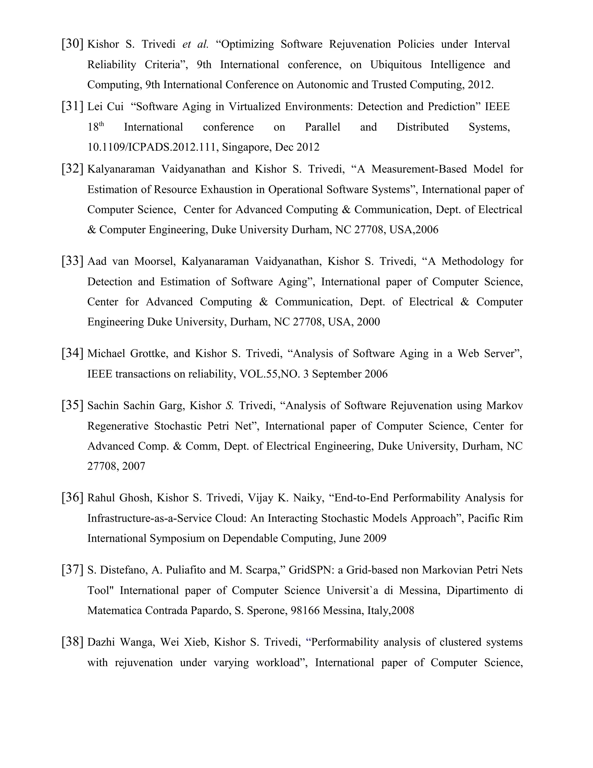 [30] Kishor S. Trivedi et al. “Optimizing Software Rejuvenation Policies under Interval
Reliability Criteria”, 9th International conference, on Ubiquitous Intelligence and
Computing, 9th International Conference on Autonomic and Trusted Computing, 2012.
[31] Lei Cui “Software Aging in Virtualized Environments: Detection and Prediction” IEEE
18th
International conference on Parallel and Distributed Systems,
10.1109/ICPADS.2012.111, Singapore, Dec 2012
[32] Kalyanaraman Vaidyanathan and Kishor S. Trivedi, “A Measurement-Based Model for
Estimation of Resource Exhaustion in Operational Software Systems”, International paper of
Computer Science, Center for Advanced Computing & Communication, Dept. of Electrical
& Computer Engineering, Duke University Durham, NC 27708, USA,2006
[33] Aad van Moorsel, Kalyanaraman Vaidyanathan, Kishor S. Trivedi, “A Methodology for
Detection and Estimation of Software Aging”, International paper of Computer Science,
Center for Advanced Computing & Communication, Dept. of Electrical & Computer
Engineering Duke University, Durham, NC 27708, USA, 2000
[34] Michael Grottke, and Kishor S. Trivedi, “Analysis of Software Aging in a Web Server”,
IEEE transactions on reliability, VOL.55,NO. 3 September 2006
[35] Sachin Sachin Garg, Kishor S. Trivedi, “Analysis of Software Rejuvenation using Markov
Regenerative Stochastic Petri Net”, International paper of Computer Science, Center for
Advanced Comp. & Comm, Dept. of Electrical Engineering, Duke University, Durham, NC
27708, 2007
[36] Rahul Ghosh, Kishor S. Trivedi, Vijay K. Naiky, “End-to-End Performability Analysis for
Infrastructure-as-a-Service Cloud: An Interacting Stochastic Models Approach”, Pacific Rim
International Symposium on Dependable Computing, June 2009
[37] S. Distefano, A. Puliafito and M. Scarpa,” GridSPN: a Grid-based non Markovian Petri Nets
Tool" International paper of Computer Science Universit`a di Messina, Dipartimento di
Matematica Contrada Papardo, S. Sperone, 98166 Messina, Italy,2008
[38] Dazhi Wanga, Wei Xieb, Kishor S. Trivedi, “Performability analysis of clustered systems
with rejuvenation under varying workload”, International paper of Computer Science,
 