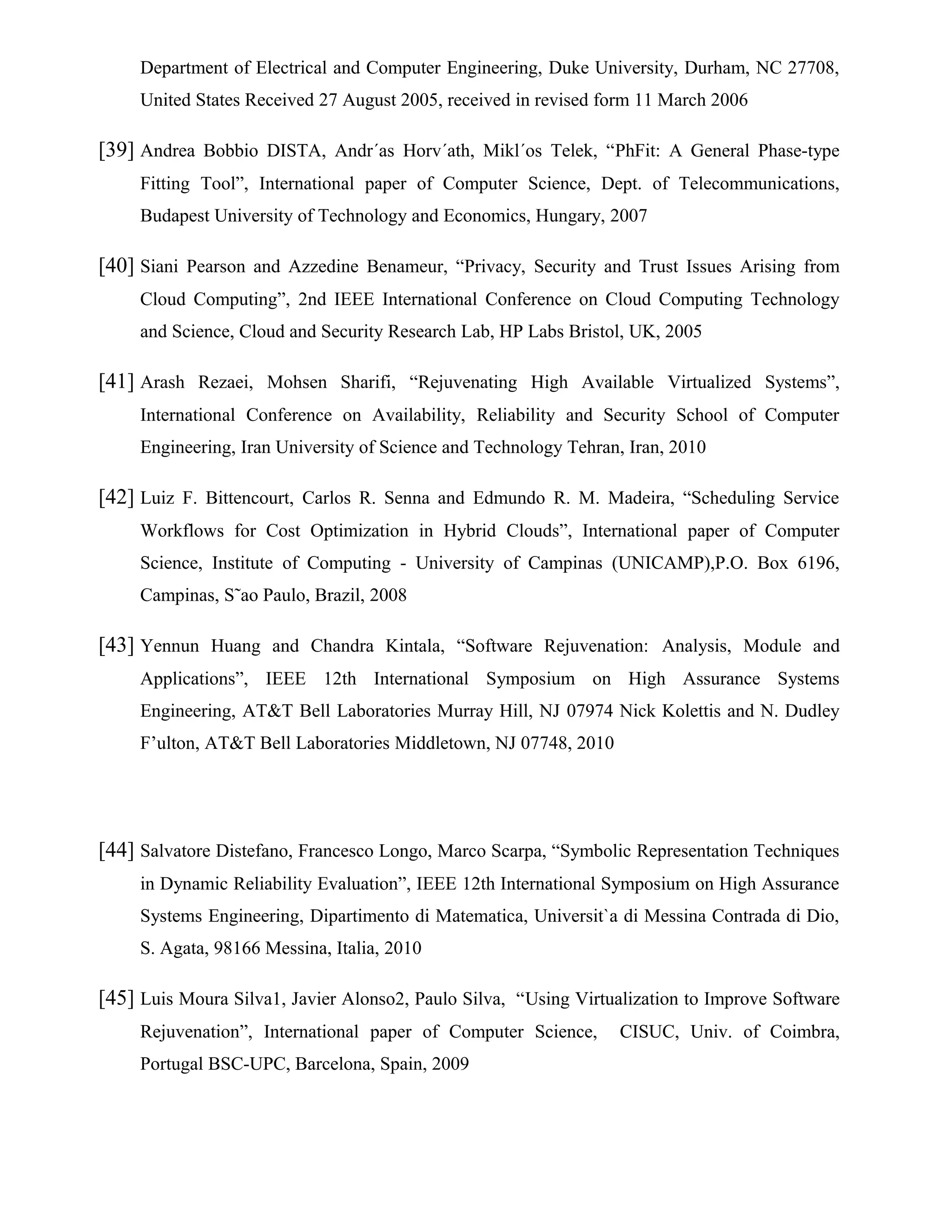 Department of Electrical and Computer Engineering, Duke University, Durham, NC 27708,
United States Received 27 August 2005, received in revised form 11 March 2006
[39] Andrea Bobbio DISTA, Andr´as Horv´ath, Mikl´os Telek, “PhFit: A General Phase-type
Fitting Tool”, International paper of Computer Science, Dept. of Telecommunications,
Budapest University of Technology and Economics, Hungary, 2007
[40] Siani Pearson and Azzedine Benameur, “Privacy, Security and Trust Issues Arising from
Cloud Computing”, 2nd IEEE International Conference on Cloud Computing Technology
and Science, Cloud and Security Research Lab, HP Labs Bristol, UK, 2005
[41] Arash Rezaei, Mohsen Sharifi, “Rejuvenating High Available Virtualized Systems”,
International Conference on Availability, Reliability and Security School of Computer
Engineering, Iran University of Science and Technology Tehran, Iran, 2010
[42] Luiz F. Bittencourt, Carlos R. Senna and Edmundo R. M. Madeira, “Scheduling Service
Workflows for Cost Optimization in Hybrid Clouds”, International paper of Computer
Science, Institute of Computing - University of Campinas (UNICAMP),P.O. Box 6196,
Campinas, S˜ao Paulo, Brazil, 2008
[43] Yennun Huang and Chandra Kintala, “Software Rejuvenation: Analysis, Module and
Applications”, IEEE 12th International Symposium on High Assurance Systems
Engineering, AT&T Bell Laboratories Murray Hill, NJ 07974 Nick Kolettis and N. Dudley
F’ulton, AT&T Bell Laboratories Middletown, NJ 07748, 2010
[44] Salvatore Distefano, Francesco Longo, Marco Scarpa, “Symbolic Representation Techniques
in Dynamic Reliability Evaluation”, IEEE 12th International Symposium on High Assurance
Systems Engineering, Dipartimento di Matematica, Universit`a di Messina Contrada di Dio,
S. Agata, 98166 Messina, Italia, 2010
[45] Luis Moura Silva1, Javier Alonso2, Paulo Silva, “Using Virtualization to Improve Software
Rejuvenation”, International paper of Computer Science, CISUC, Univ. of Coimbra,
Portugal BSC-UPC, Barcelona, Spain, 2009
 