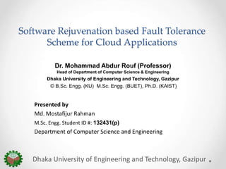 Software Rejuvenation based Fault Tolerance
Scheme for Cloud Applications
Dr. Mohammad Abdur Rouf (Professor)
Head of Department of Computer Science & Engineering
Dhaka University of Engineering and Technology, Gazipur
© B.Sc. Engg. (KU) M.Sc. Engg. (BUET), Ph.D. (KAIST)
Dhaka University of Engineering and Technology, Gazipur
Presented by
Md. Mostafijur Rahman
M.Sc. Engg. Student ID #: 132431(p)
Department of Computer Science and Engineering
 