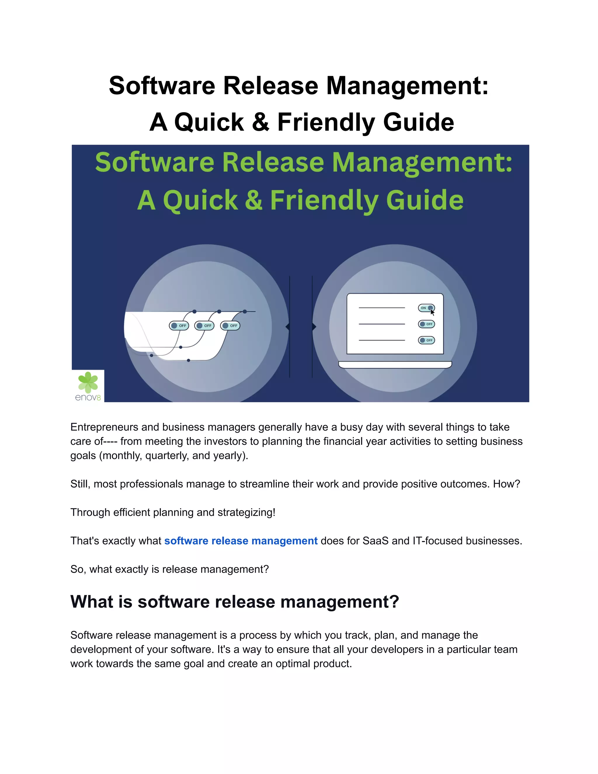 Software Release Management:
A Quick & Friendly Guide
Entrepreneurs and business managers generally have a busy day with several things to take
care of---- from meeting the investors to planning the financial year activities to setting business
goals (monthly, quarterly, and yearly).
Still, most professionals manage to streamline their work and provide positive outcomes. How?
Through efficient planning and strategizing!
That's exactly what software release management does for SaaS and IT-focused businesses.
So, what exactly is release management?
What is software release management?
Software release management is a process by which you track, plan, and manage the
development of your software. It's a way to ensure that all your developers in a particular team
work towards the same goal and create an optimal product.
 