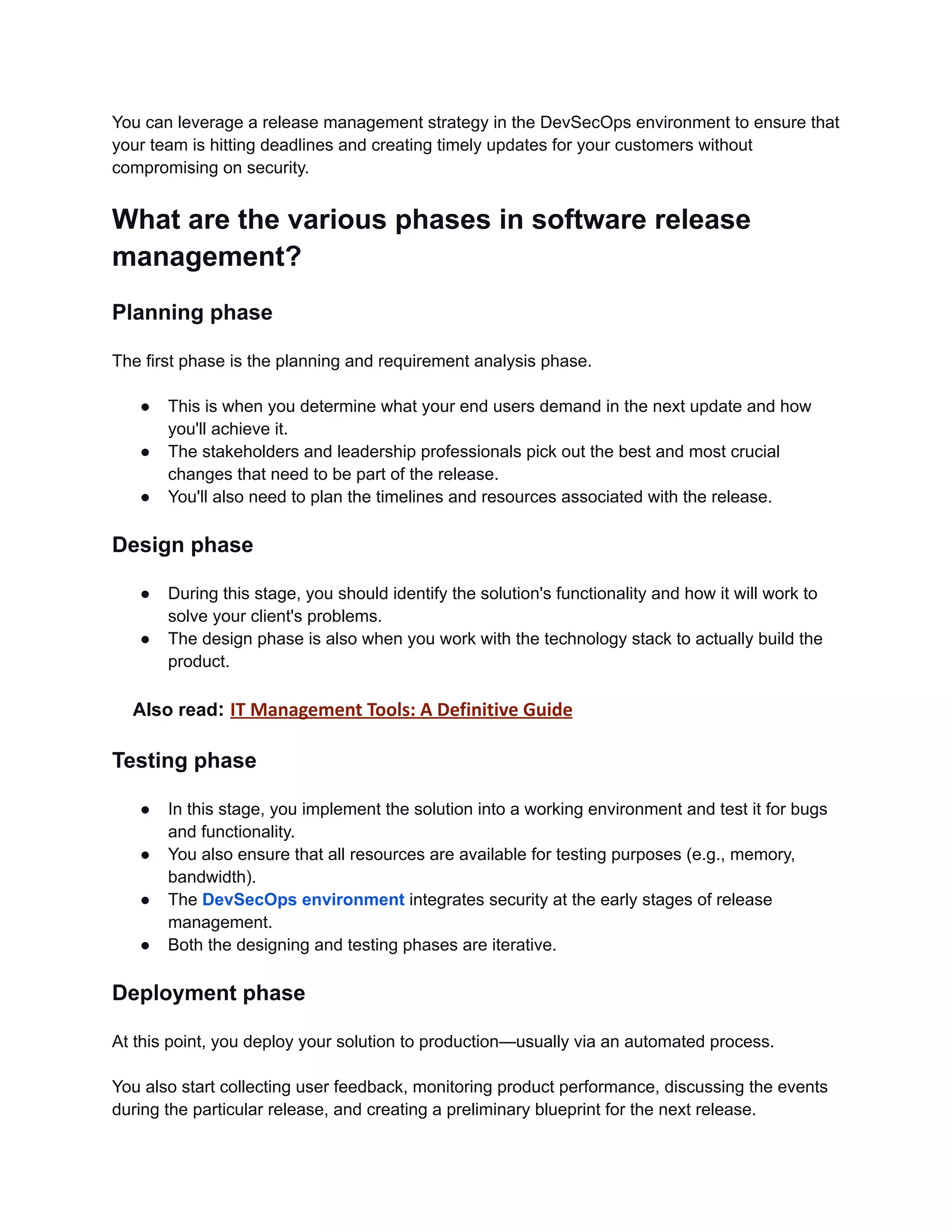 You can leverage a release management strategy in the DevSecOps environment to ensure that
your team is hitting deadlines and creating timely updates for your customers without
compromising on security.
What are the various phases in software release
management?
Planning phase
The first phase is the planning and requirement analysis phase.
● This is when you determine what your end users demand in the next update and how
you'll achieve it.
● The stakeholders and leadership professionals pick out the best and most crucial
changes that need to be part of the release.
● You'll also need to plan the timelines and resources associated with the release.
Design phase
● During this stage, you should identify the solution's functionality and how it will work to
solve your client's problems.
● The design phase is also when you work with the technology stack to actually build the
product.
Also read: IT Management Tools: A Definitive Guide
Testing phase
● In this stage, you implement the solution into a working environment and test it for bugs
and functionality.
● You also ensure that all resources are available for testing purposes (e.g., memory,
bandwidth).
● The DevSecOps environment integrates security at the early stages of release
management.
● Both the designing and testing phases are iterative.
Deployment phase
At this point, you deploy your solution to production—usually via an automated process.
You also start collecting user feedback, monitoring product performance, discussing the events
during the particular release, and creating a preliminary blueprint for the next release.
 
