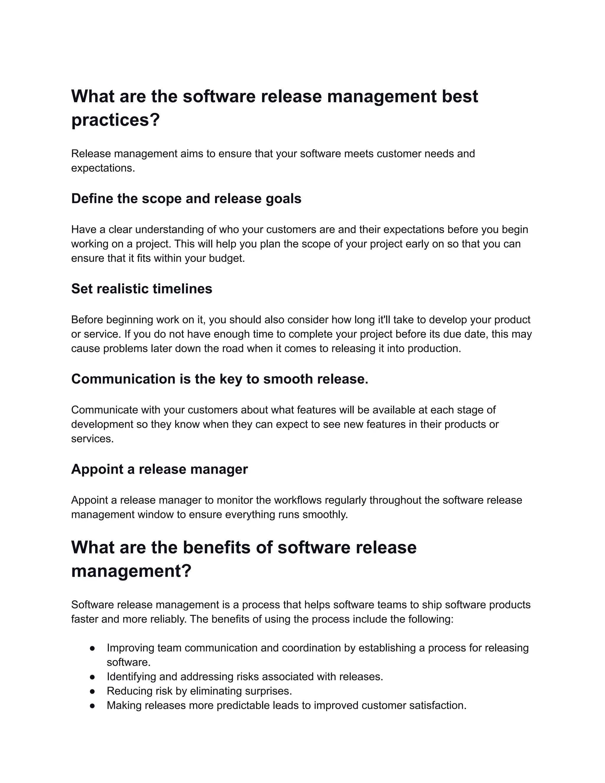 What are the software release management best
practices?
Release management aims to ensure that your software meets customer needs and
expectations.
Define the scope and release goals
Have a clear understanding of who your customers are and their expectations before you begin
working on a project. This will help you plan the scope of your project early on so that you can
ensure that it fits within your budget.
Set realistic timelines
Before beginning work on it, you should also consider how long it'll take to develop your product
or service. If you do not have enough time to complete your project before its due date, this may
cause problems later down the road when it comes to releasing it into production.
Communication is the key to smooth release.
Communicate with your customers about what features will be available at each stage of
development so they know when they can expect to see new features in their products or
services.
Appoint a release manager
Appoint a release manager to monitor the workflows regularly throughout the software release
management window to ensure everything runs smoothly.
What are the benefits of software release
management?
Software release management is a process that helps software teams to ship software products
faster and more reliably. The benefits of using the process include the following:
● Improving team communication and coordination by establishing a process for releasing
software.
● Identifying and addressing risks associated with releases.
● Reducing risk by eliminating surprises.
● Making releases more predictable leads to improved customer satisfaction.
 