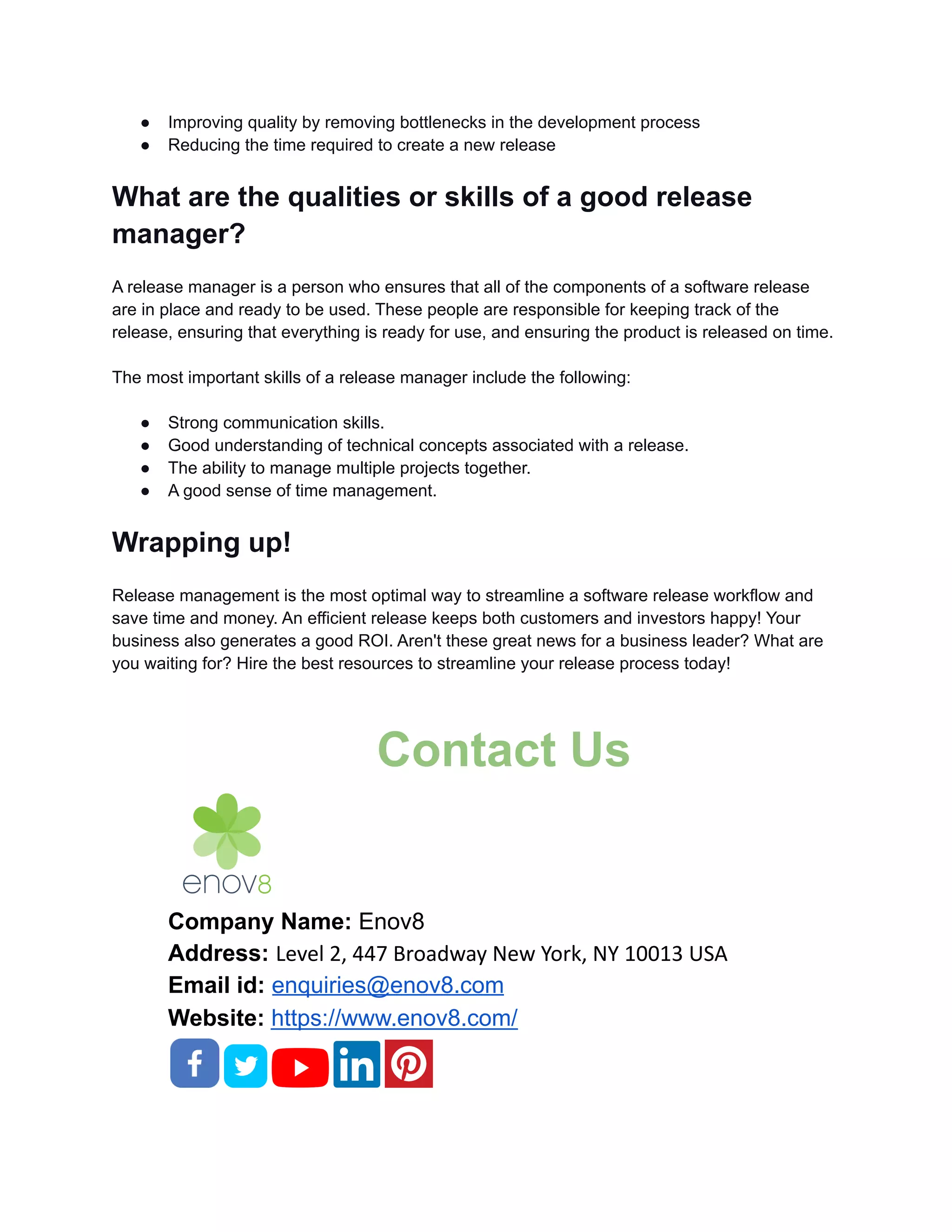 ● Improving quality by removing bottlenecks in the development process
● Reducing the time required to create a new release
What are the qualities or skills of a good release
manager?
A release manager is a person who ensures that all of the components of a software release
are in place and ready to be used. These people are responsible for keeping track of the
release, ensuring that everything is ready for use, and ensuring the product is released on time.
The most important skills of a release manager include the following:
● Strong communication skills.
● Good understanding of technical concepts associated with a release.
● The ability to manage multiple projects together.
● A good sense of time management.
Wrapping up!
Release management is the most optimal way to streamline a software release workflow and
save time and money. An efficient release keeps both customers and investors happy! Your
business also generates a good ROI. Aren't these great news for a business leader? What are
you waiting for? Hire the best resources to streamline your release process today!
Contact Us
Company Name: Enov8
Address: Level 2, 447 Broadway New York, NY 10013 USA
Email id: enquiries@enov8.com
Website: https://www.enov8.com/
 