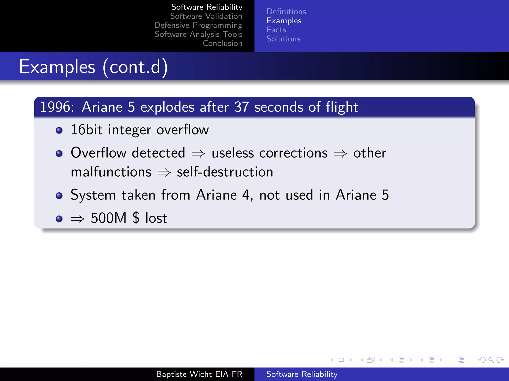 Software Reliability
Software Validation
Defensive Programming
Software Analysis Tools
Conclusion
Deﬁnitions
Examples
Facts
Solutions
Examples (cont.d)
1996: Ariane 5 explodes after 37 seconds of ﬂight
16bit integer overﬂow
Overﬂow detected ⇒ useless corrections ⇒ other
malfunctions ⇒ self-destruction
System taken from Ariane 4, not used in Ariane 5
⇒ 500M $ lost
Baptiste Wicht EIA-FR Software Reliability
 