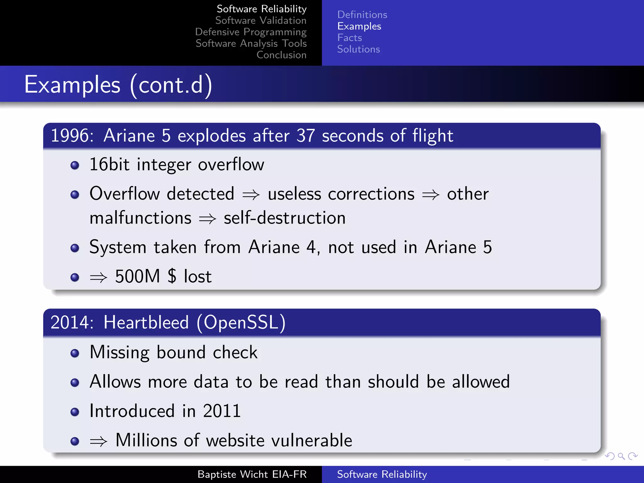 Software Reliability
Software Validation
Defensive Programming
Software Analysis Tools
Conclusion
Deﬁnitions
Examples
Facts
Solutions
Examples (cont.d)
1996: Ariane 5 explodes after 37 seconds of ﬂight
16bit integer overﬂow
Overﬂow detected ⇒ useless corrections ⇒ other
malfunctions ⇒ self-destruction
System taken from Ariane 4, not used in Ariane 5
⇒ 500M $ lost
2014: Heartbleed (OpenSSL)
Missing bound check
Allows more data to be read than should be allowed
Introduced in 2011
⇒ Millions of website vulnerable
Baptiste Wicht EIA-FR Software Reliability
 