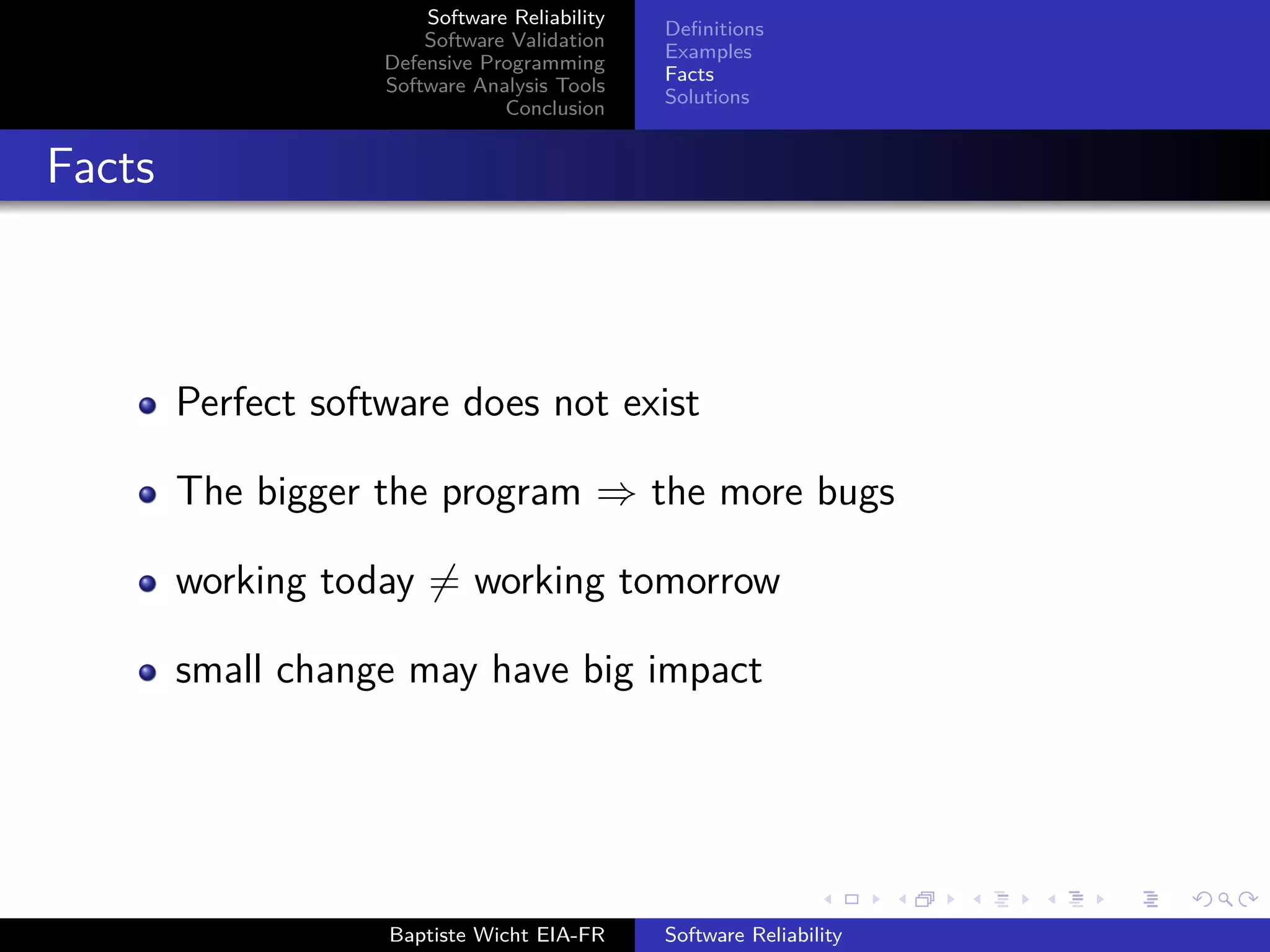 Software Reliability
Software Validation
Defensive Programming
Software Analysis Tools
Conclusion
Deﬁnitions
Examples
Facts
Solutions
Facts
Perfect software does not exist
The bigger the program ⇒ the more bugs
working today = working tomorrow
small change may have big impact
Baptiste Wicht EIA-FR Software Reliability
 