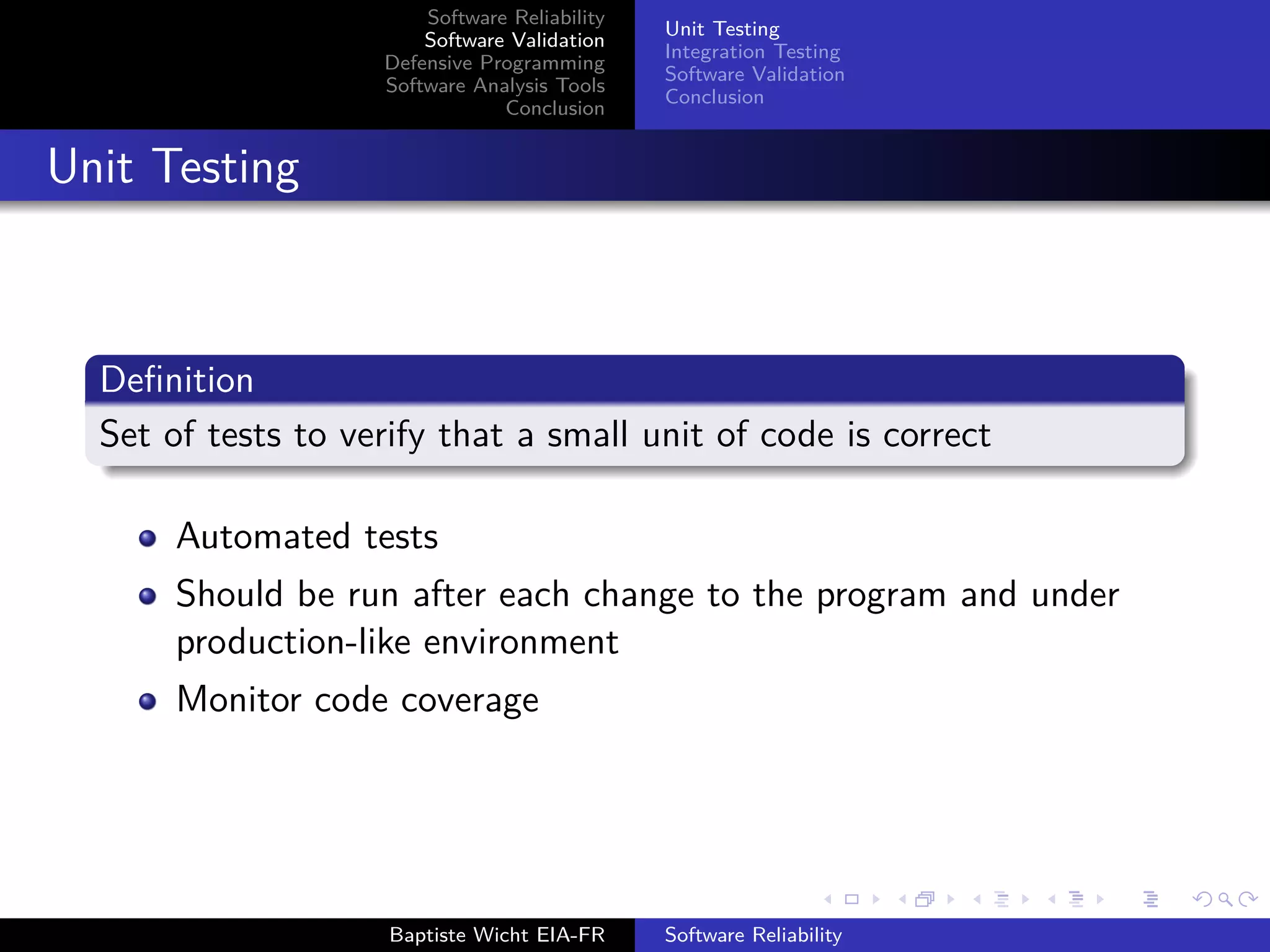 Software Reliability
Software Validation
Defensive Programming
Software Analysis Tools
Conclusion
Unit Testing
Integration Testing
Software Validation
Conclusion
Unit Testing
Deﬁnition
Set of tests to verify that a small unit of code is correct
Automated tests
Should be run after each change to the program and under
production-like environment
Monitor code coverage
Baptiste Wicht EIA-FR Software Reliability
 
