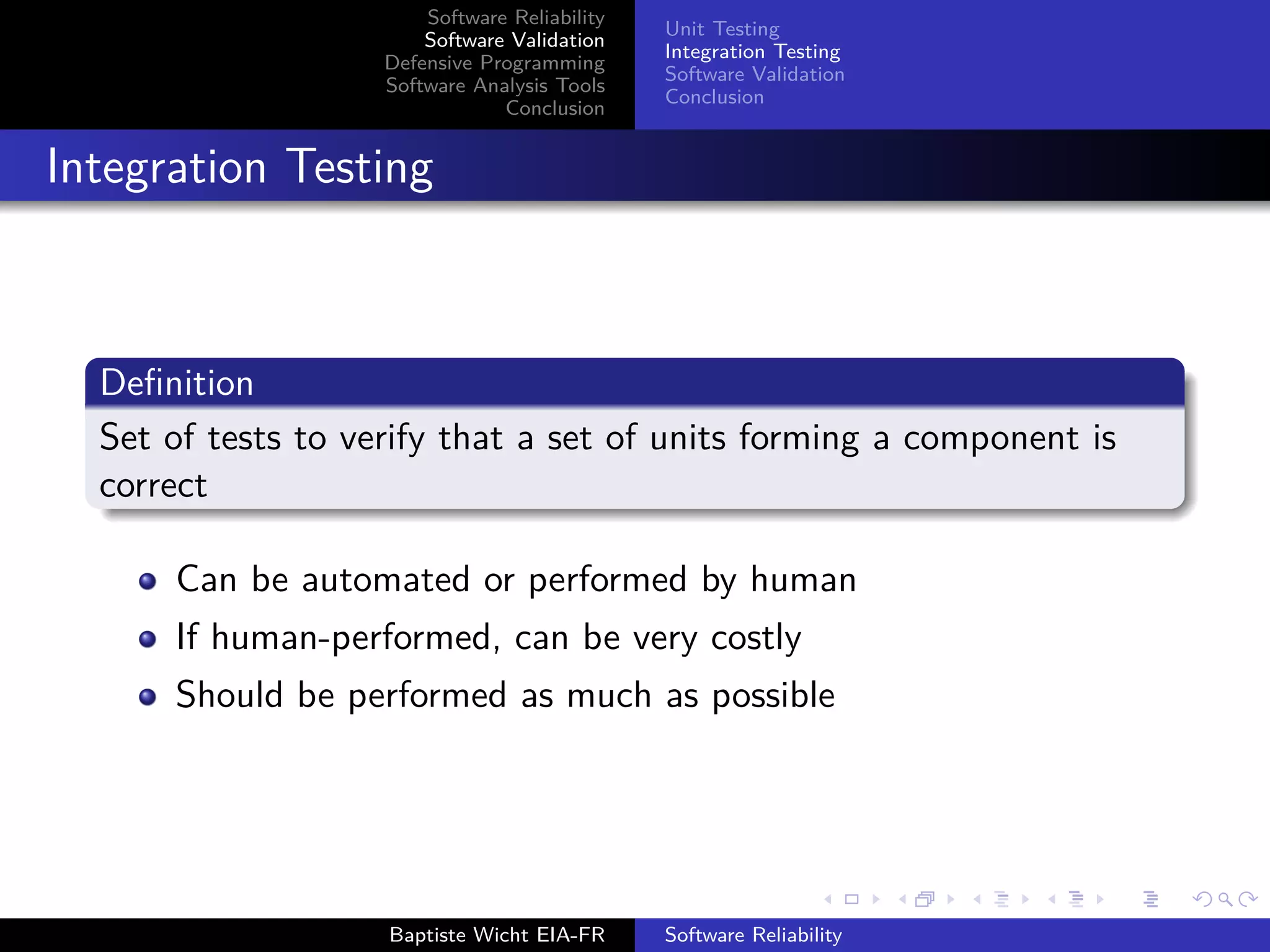 Software Reliability
Software Validation
Defensive Programming
Software Analysis Tools
Conclusion
Unit Testing
Integration Testing
Software Validation
Conclusion
Integration Testing
Deﬁnition
Set of tests to verify that a set of units forming a component is
correct
Can be automated or performed by human
If human-performed, can be very costly
Should be performed as much as possible
Baptiste Wicht EIA-FR Software Reliability
 