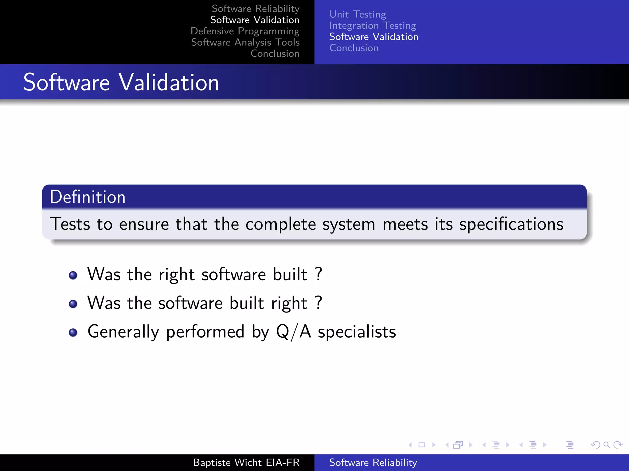 Software Reliability
Software Validation
Defensive Programming
Software Analysis Tools
Conclusion
Unit Testing
Integration Testing
Software Validation
Conclusion
Software Validation
Deﬁnition
Tests to ensure that the complete system meets its speciﬁcations
Was the right software built ?
Was the software built right ?
Generally performed by Q/A specialists
Baptiste Wicht EIA-FR Software Reliability
 