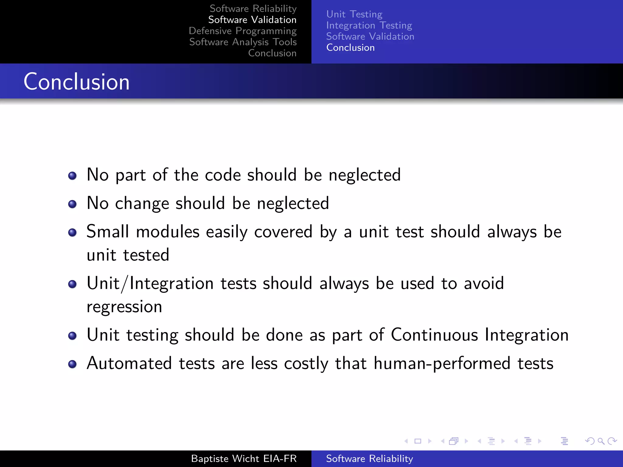 Software Reliability
Software Validation
Defensive Programming
Software Analysis Tools
Conclusion
Unit Testing
Integration Testing
Software Validation
Conclusion
Conclusion
No part of the code should be neglected
No change should be neglected
Small modules easily covered by a unit test should always be
unit tested
Unit/Integration tests should always be used to avoid
regression
Unit testing should be done as part of Continuous Integration
Automated tests are less costly that human-performed tests
Baptiste Wicht EIA-FR Software Reliability
 