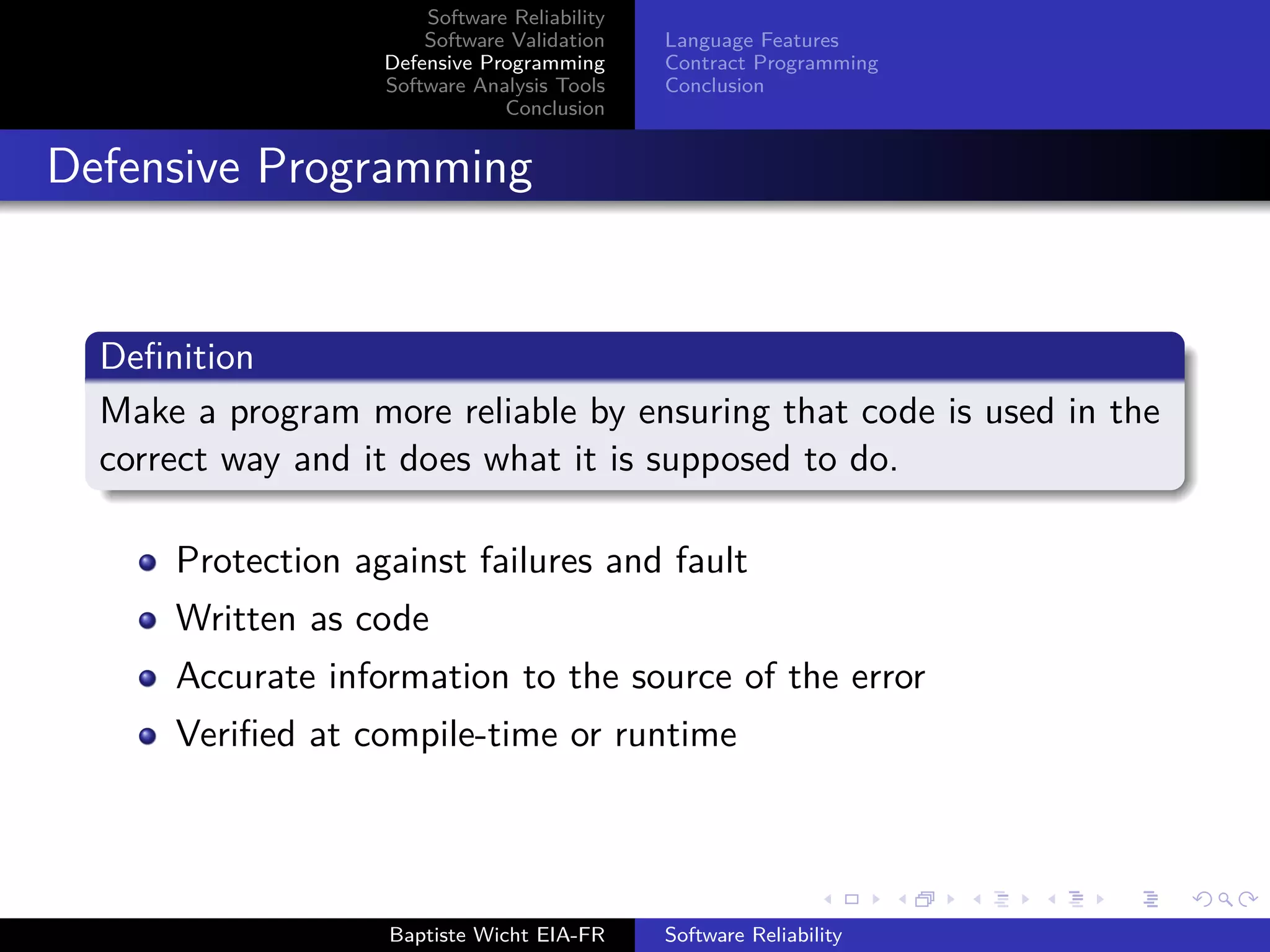 Software Reliability
Software Validation
Defensive Programming
Software Analysis Tools
Conclusion
Language Features
Contract Programming
Conclusion
Defensive Programming
Deﬁnition
Make a program more reliable by ensuring that code is used in the
correct way and it does what it is supposed to do.
Protection against failures and fault
Written as code
Accurate information to the source of the error
Veriﬁed at compile-time or runtime
Baptiste Wicht EIA-FR Software Reliability
 