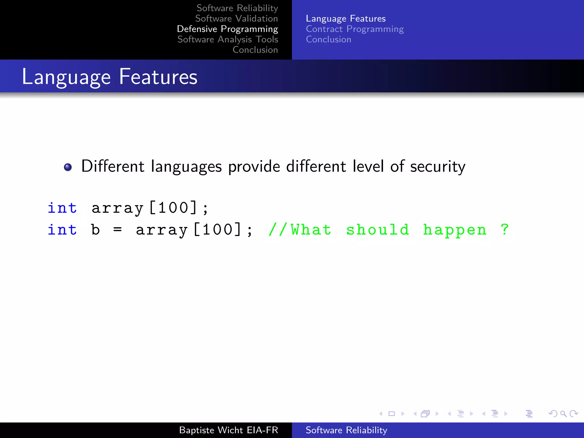 Software Reliability
Software Validation
Defensive Programming
Software Analysis Tools
Conclusion
Language Features
Contract Programming
Conclusion
Language Features
Diﬀerent languages provide diﬀerent level of security
int array [100];
int b = array [100]; // What should happen ?
Baptiste Wicht EIA-FR Software Reliability
 