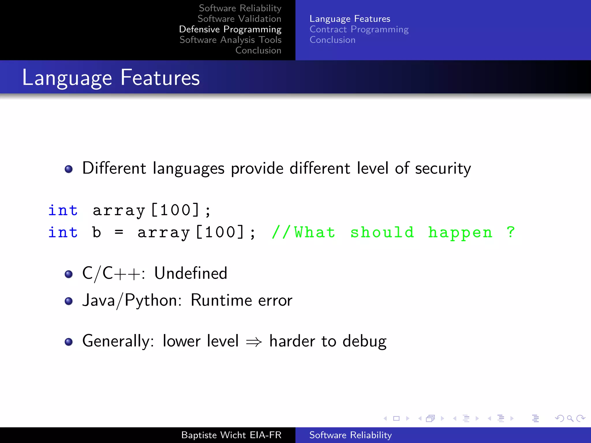 Software Reliability
Software Validation
Defensive Programming
Software Analysis Tools
Conclusion
Language Features
Contract Programming
Conclusion
Language Features
Diﬀerent languages provide diﬀerent level of security
int array [100];
int b = array [100]; // What should happen ?
C/C++: Undeﬁned
Java/Python: Runtime error
Generally: lower level ⇒ harder to debug
Baptiste Wicht EIA-FR Software Reliability
 