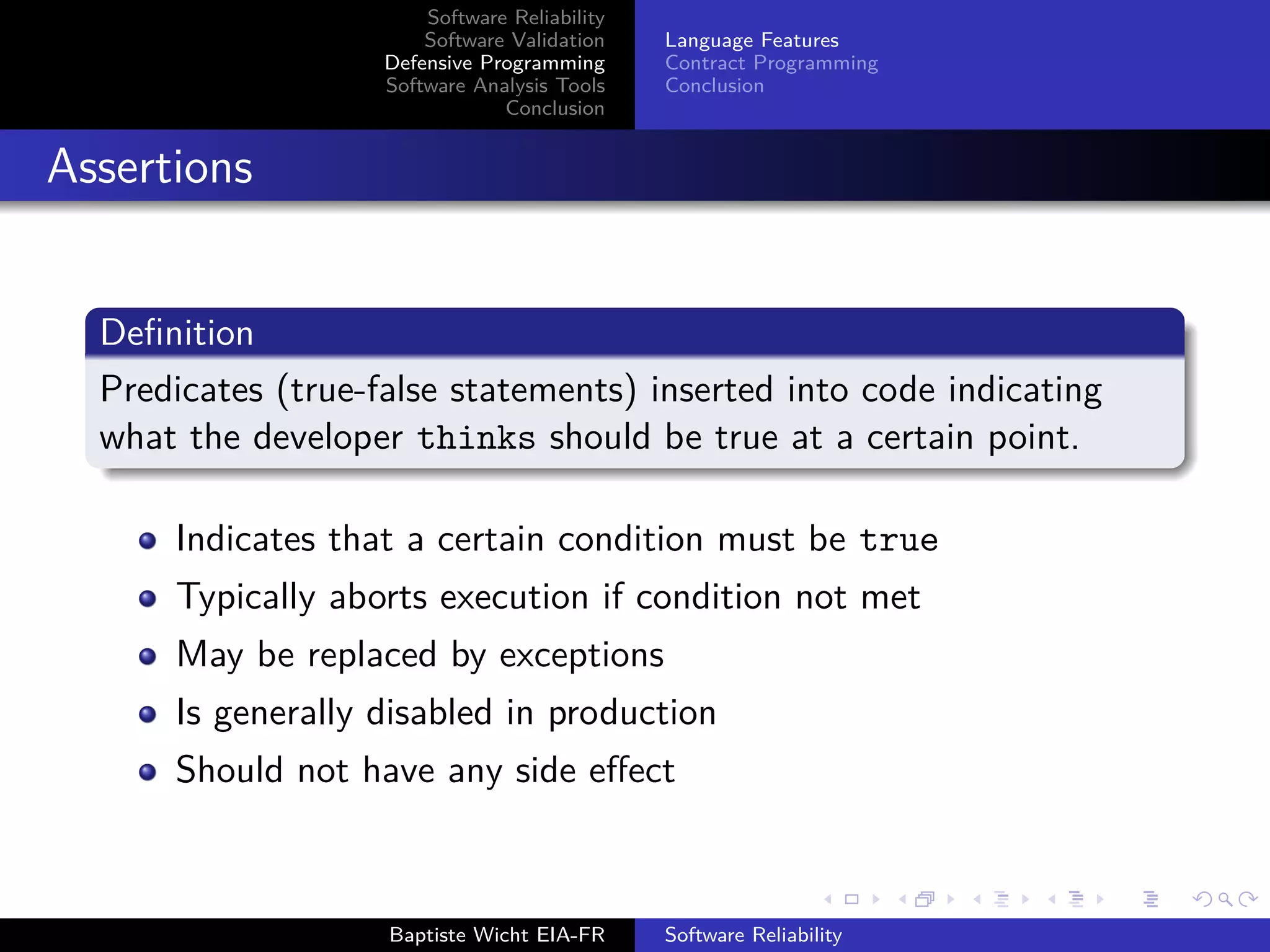 Software Reliability
Software Validation
Defensive Programming
Software Analysis Tools
Conclusion
Language Features
Contract Programming
Conclusion
Assertions
Deﬁnition
Predicates (true-false statements) inserted into code indicating
what the developer thinks should be true at a certain point.
Indicates that a certain condition must be true
Typically aborts execution if condition not met
May be replaced by exceptions
Is generally disabled in production
Should not have any side eﬀect
Baptiste Wicht EIA-FR Software Reliability
 
