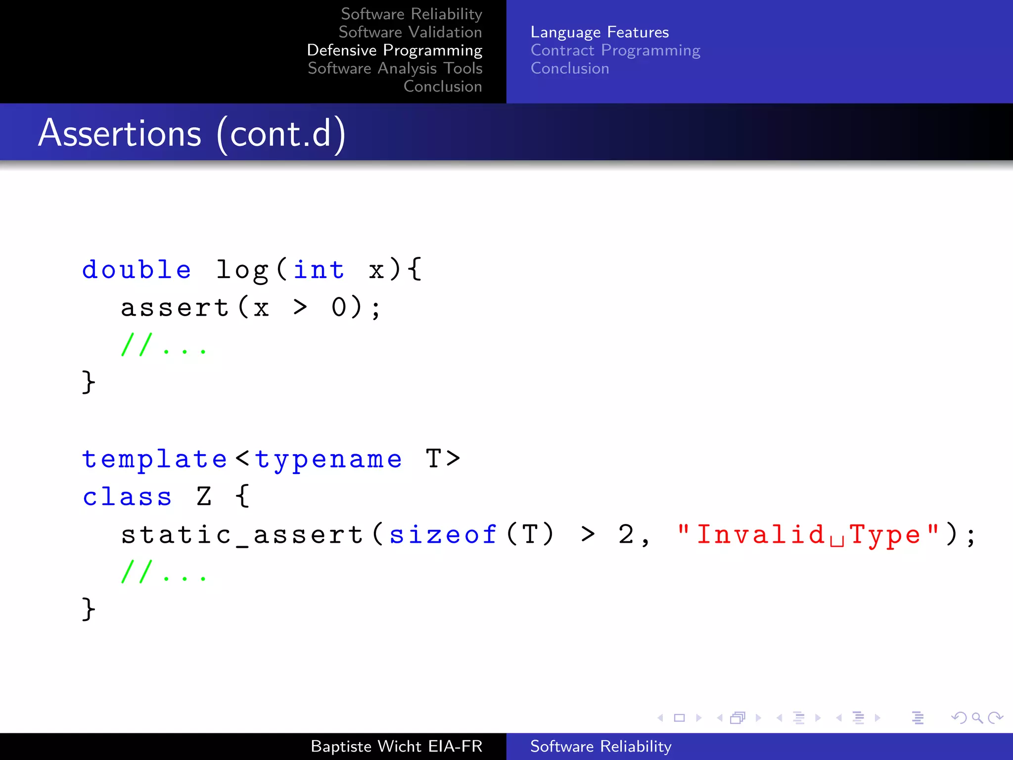 Software Reliability
Software Validation
Defensive Programming
Software Analysis Tools
Conclusion
Language Features
Contract Programming
Conclusion
Assertions (cont.d)
double log(int x){
assert(x > 0);
//...
}
template <typename T>
class Z {
static_assert(sizeof(T) > 2, "Invalid␣Type");
//...
}
Baptiste Wicht EIA-FR Software Reliability
 