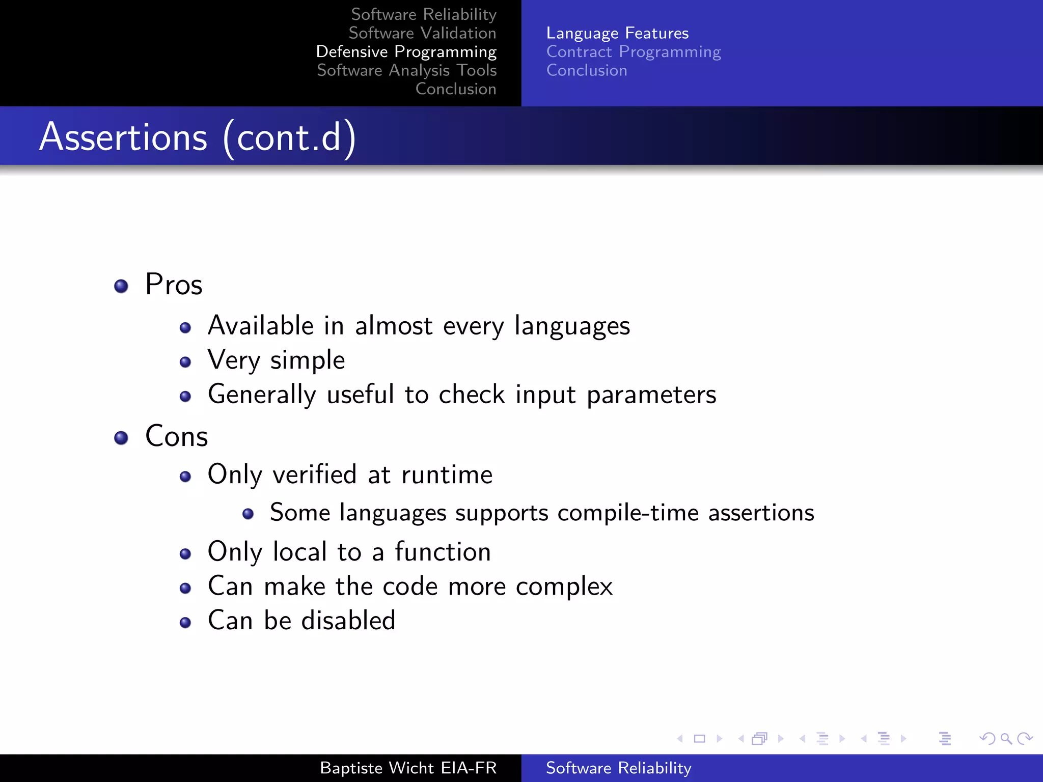 Software Reliability
Software Validation
Defensive Programming
Software Analysis Tools
Conclusion
Language Features
Contract Programming
Conclusion
Assertions (cont.d)
Pros
Available in almost every languages
Very simple
Generally useful to check input parameters
Cons
Only veriﬁed at runtime
Some languages supports compile-time assertions
Only local to a function
Can make the code more complex
Can be disabled
Baptiste Wicht EIA-FR Software Reliability
 