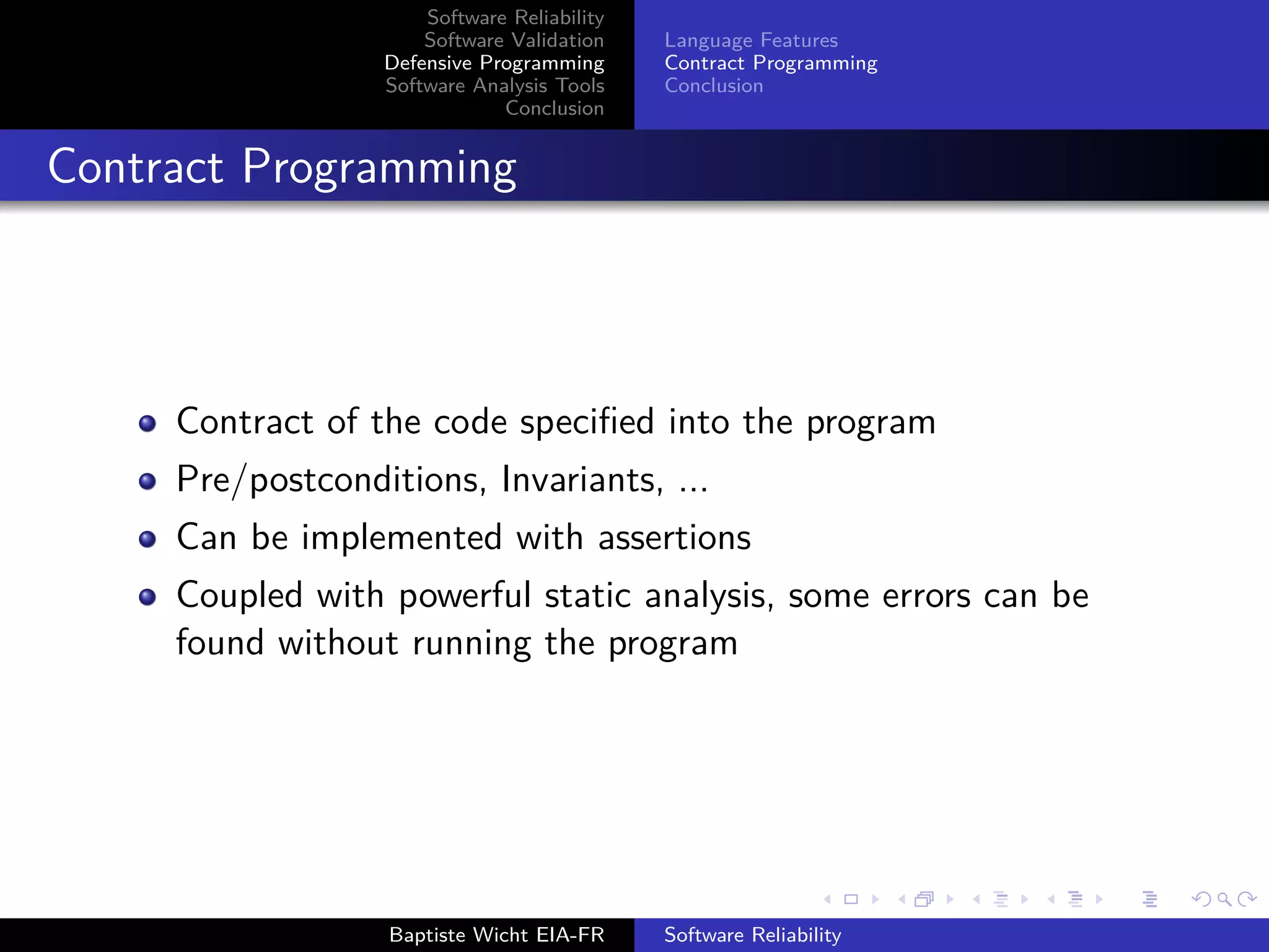 Software Reliability
Software Validation
Defensive Programming
Software Analysis Tools
Conclusion
Language Features
Contract Programming
Conclusion
Contract Programming
Contract of the code speciﬁed into the program
Pre/postconditions, Invariants, ...
Can be implemented with assertions
Coupled with powerful static analysis, some errors can be
found without running the program
Baptiste Wicht EIA-FR Software Reliability
 