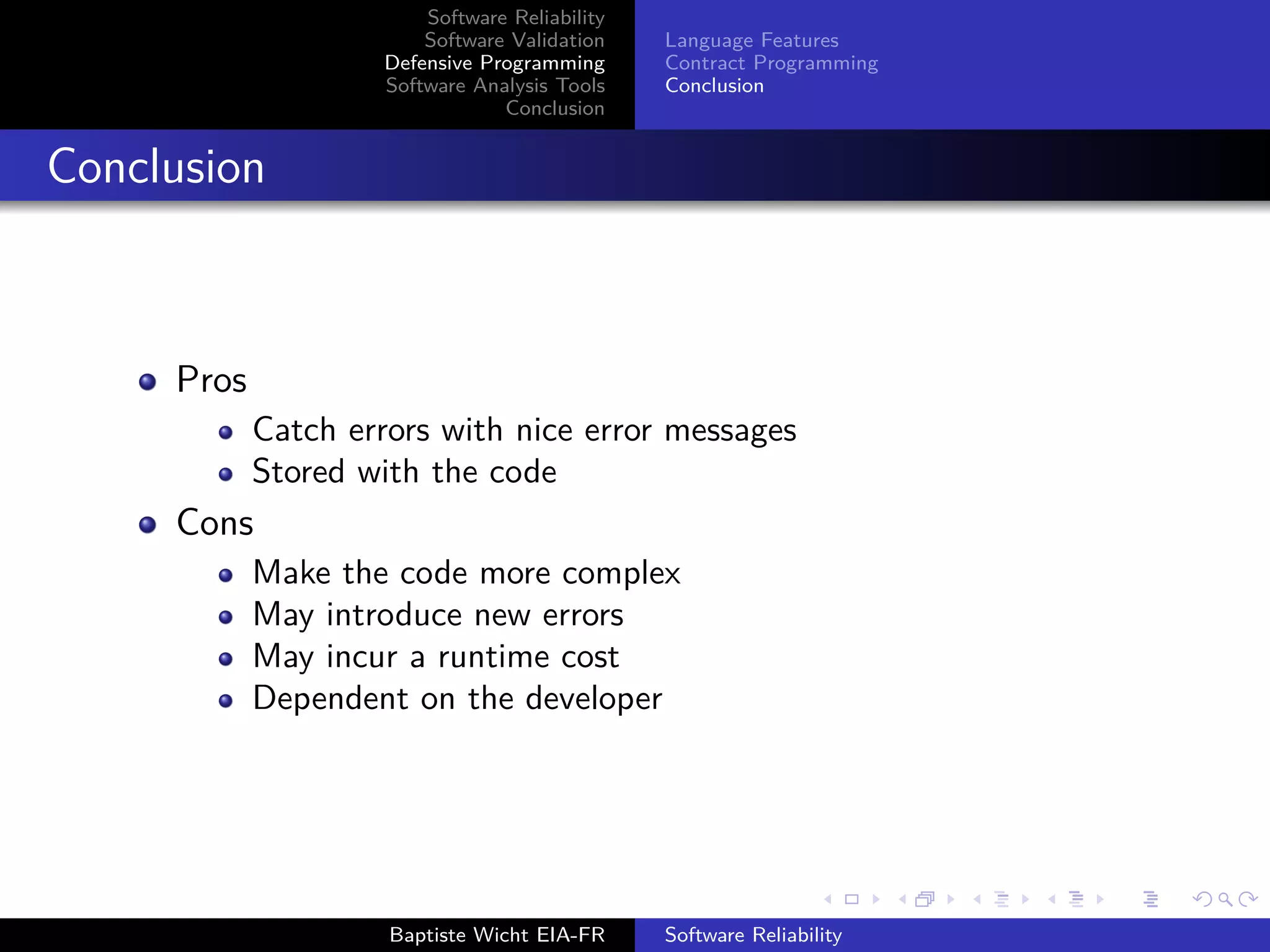 Software Reliability
Software Validation
Defensive Programming
Software Analysis Tools
Conclusion
Language Features
Contract Programming
Conclusion
Conclusion
Pros
Catch errors with nice error messages
Stored with the code
Cons
Make the code more complex
May introduce new errors
May incur a runtime cost
Dependent on the developer
Baptiste Wicht EIA-FR Software Reliability
 