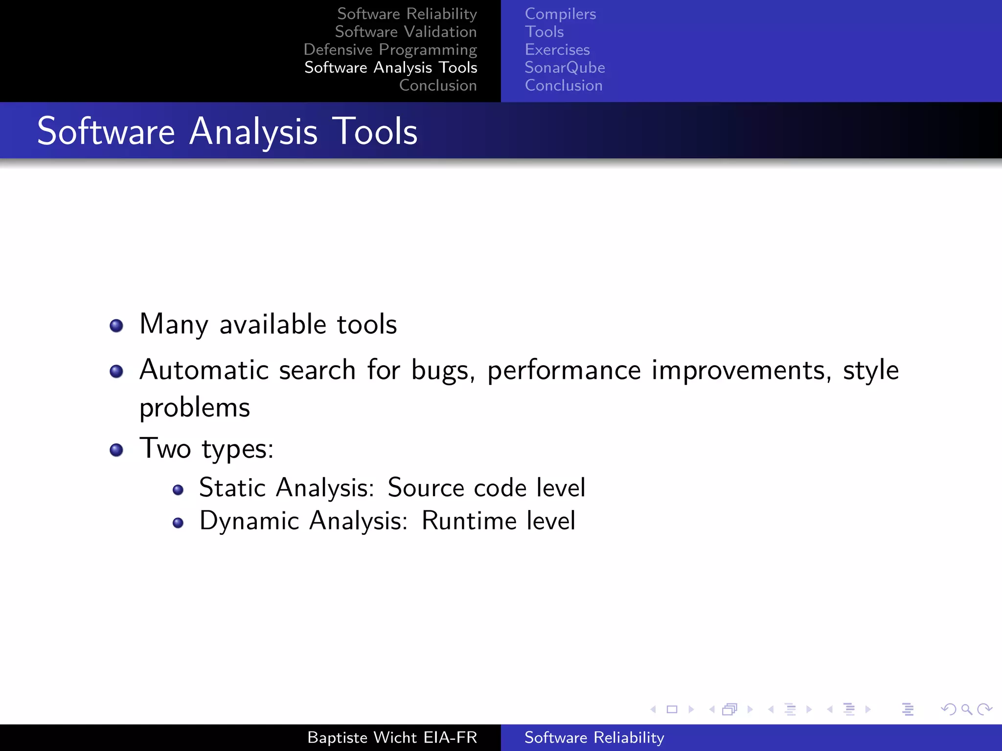Software Reliability
Software Validation
Defensive Programming
Software Analysis Tools
Conclusion
Compilers
Tools
Exercises
SonarQube
Conclusion
Software Analysis Tools
Many available tools
Automatic search for bugs, performance improvements, style
problems
Two types:
Static Analysis: Source code level
Dynamic Analysis: Runtime level
Baptiste Wicht EIA-FR Software Reliability
 