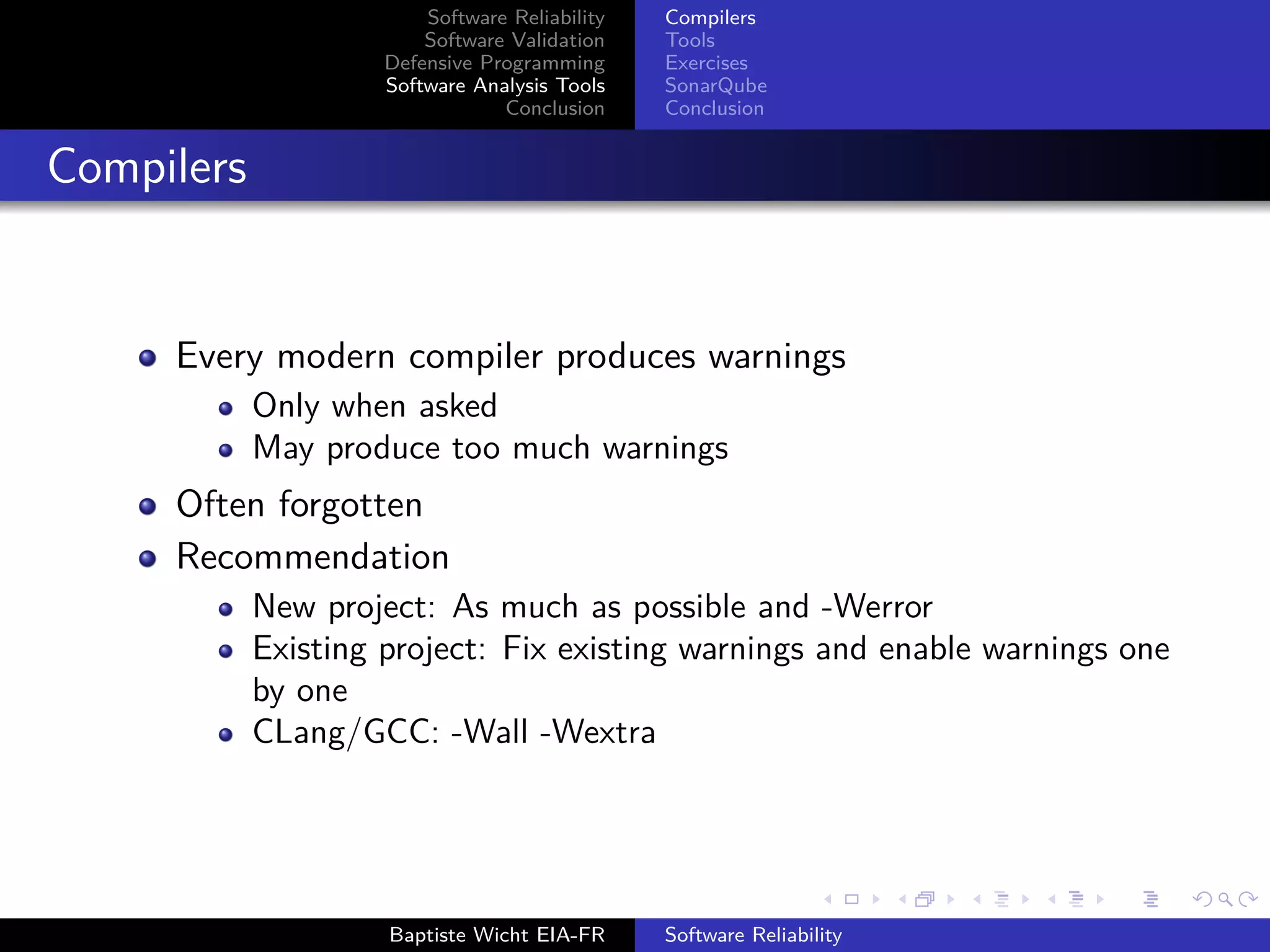 Software Reliability
Software Validation
Defensive Programming
Software Analysis Tools
Conclusion
Compilers
Tools
Exercises
SonarQube
Conclusion
Compilers
Every modern compiler produces warnings
Only when asked
May produce too much warnings
Often forgotten
Recommendation
New project: As much as possible and -Werror
Existing project: Fix existing warnings and enable warnings one
by one
CLang/GCC: -Wall -Wextra
Baptiste Wicht EIA-FR Software Reliability
 