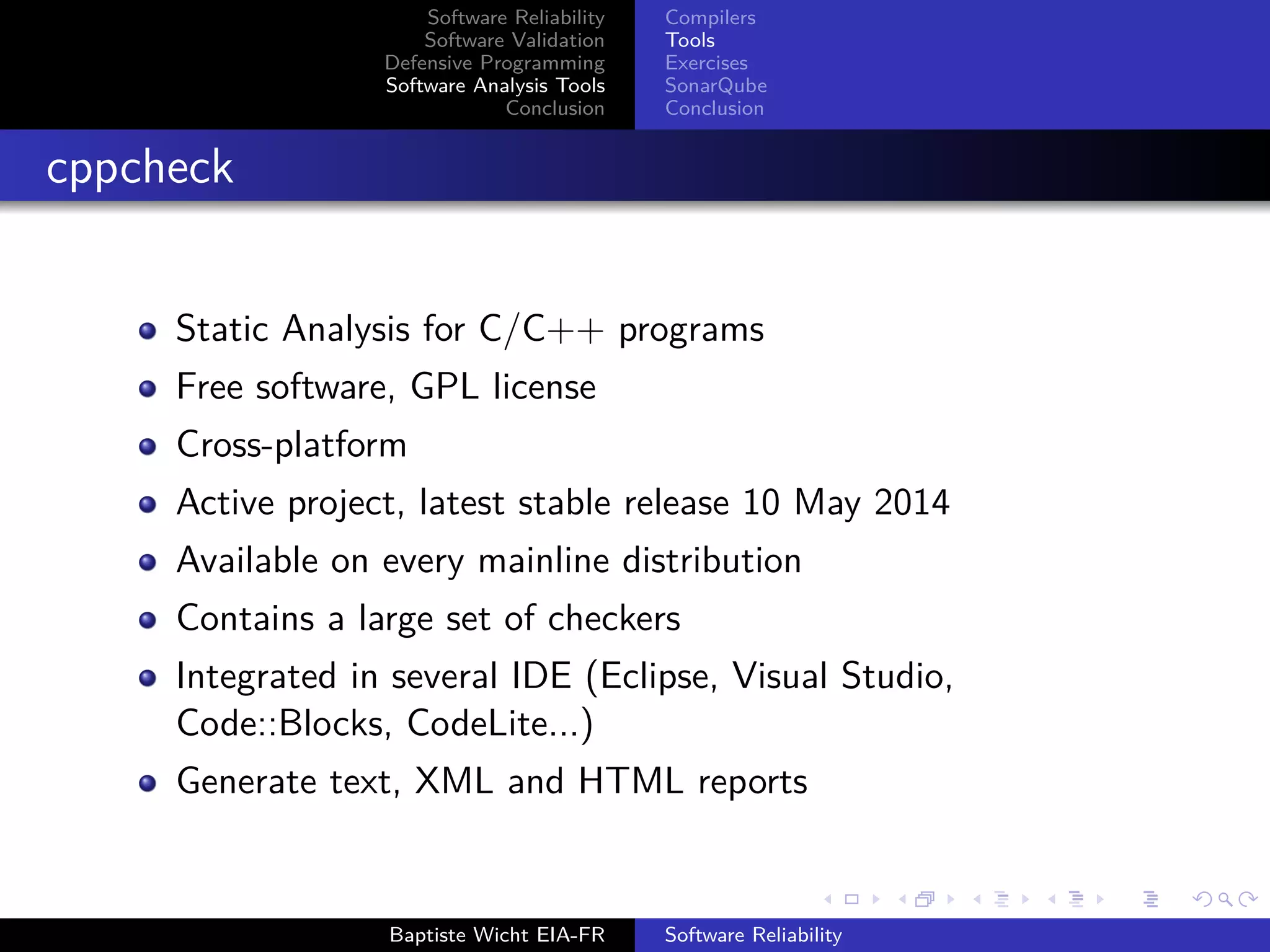 Software Reliability
Software Validation
Defensive Programming
Software Analysis Tools
Conclusion
Compilers
Tools
Exercises
SonarQube
Conclusion
cppcheck
Static Analysis for C/C++ programs
Free software, GPL license
Cross-platform
Active project, latest stable release 10 May 2014
Available on every mainline distribution
Contains a large set of checkers
Integrated in several IDE (Eclipse, Visual Studio,
Code::Blocks, CodeLite...)
Generate text, XML and HTML reports
Baptiste Wicht EIA-FR Software Reliability
 
