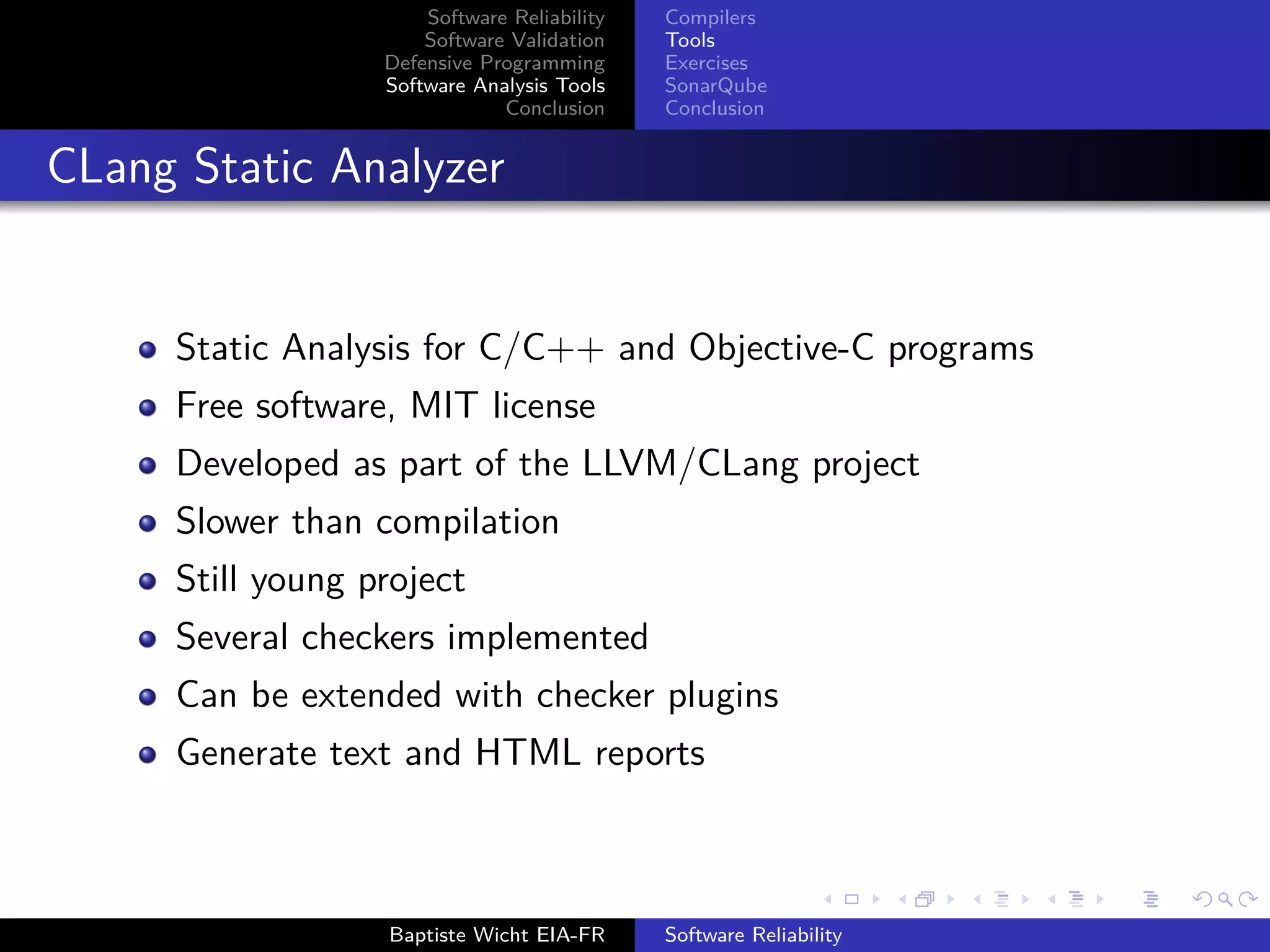 Software Reliability
Software Validation
Defensive Programming
Software Analysis Tools
Conclusion
Compilers
Tools
Exercises
SonarQube
Conclusion
CLang Static Analyzer
Static Analysis for C/C++ and Objective-C programs
Free software, MIT license
Developed as part of the LLVM/CLang project
Slower than compilation
Still young project
Several checkers implemented
Can be extended with checker plugins
Generate text and HTML reports
Baptiste Wicht EIA-FR Software Reliability
 