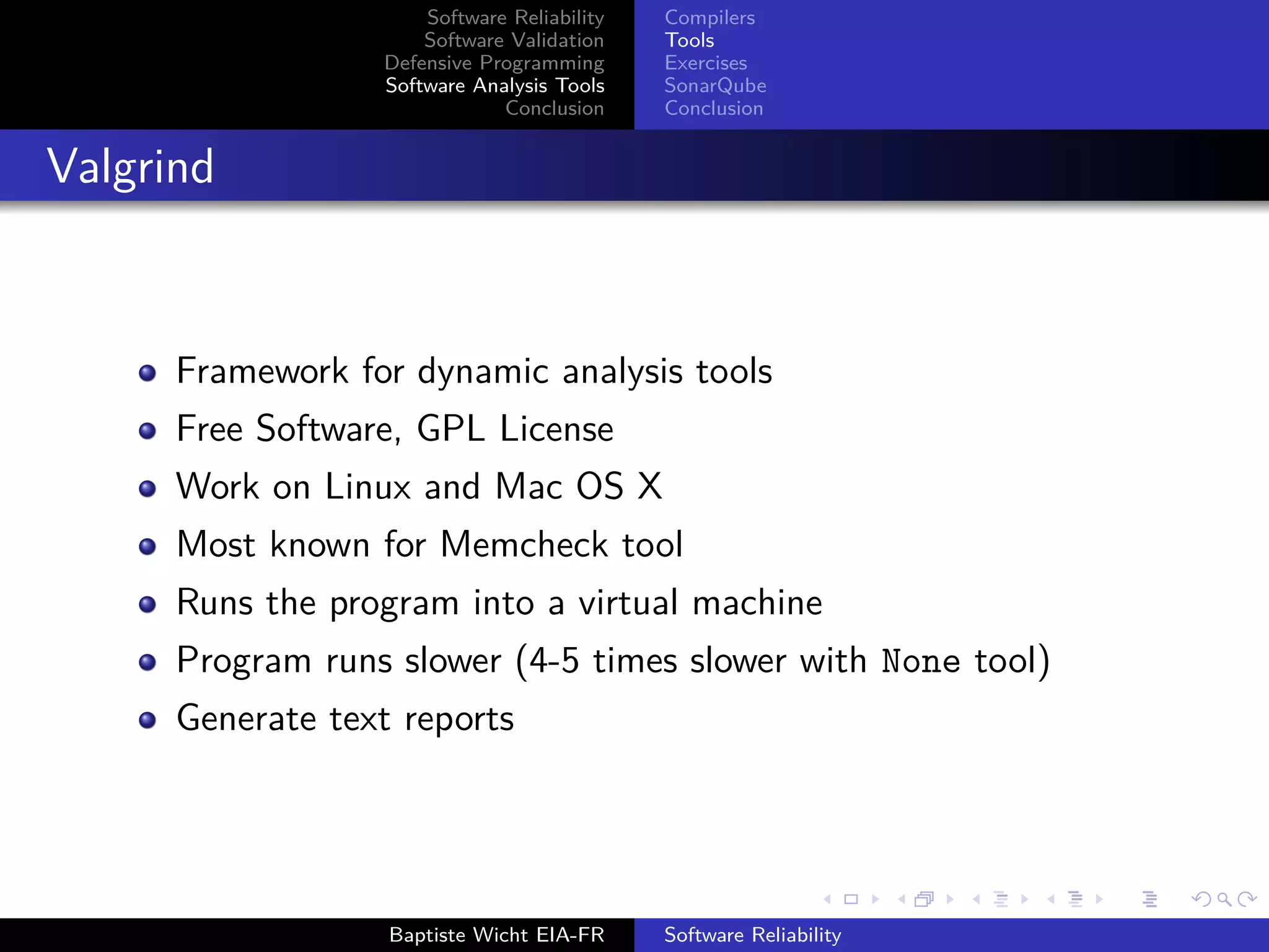 Software Reliability
Software Validation
Defensive Programming
Software Analysis Tools
Conclusion
Compilers
Tools
Exercises
SonarQube
Conclusion
Valgrind
Framework for dynamic analysis tools
Free Software, GPL License
Work on Linux and Mac OS X
Most known for Memcheck tool
Runs the program into a virtual machine
Program runs slower (4-5 times slower with None tool)
Generate text reports
Baptiste Wicht EIA-FR Software Reliability
 