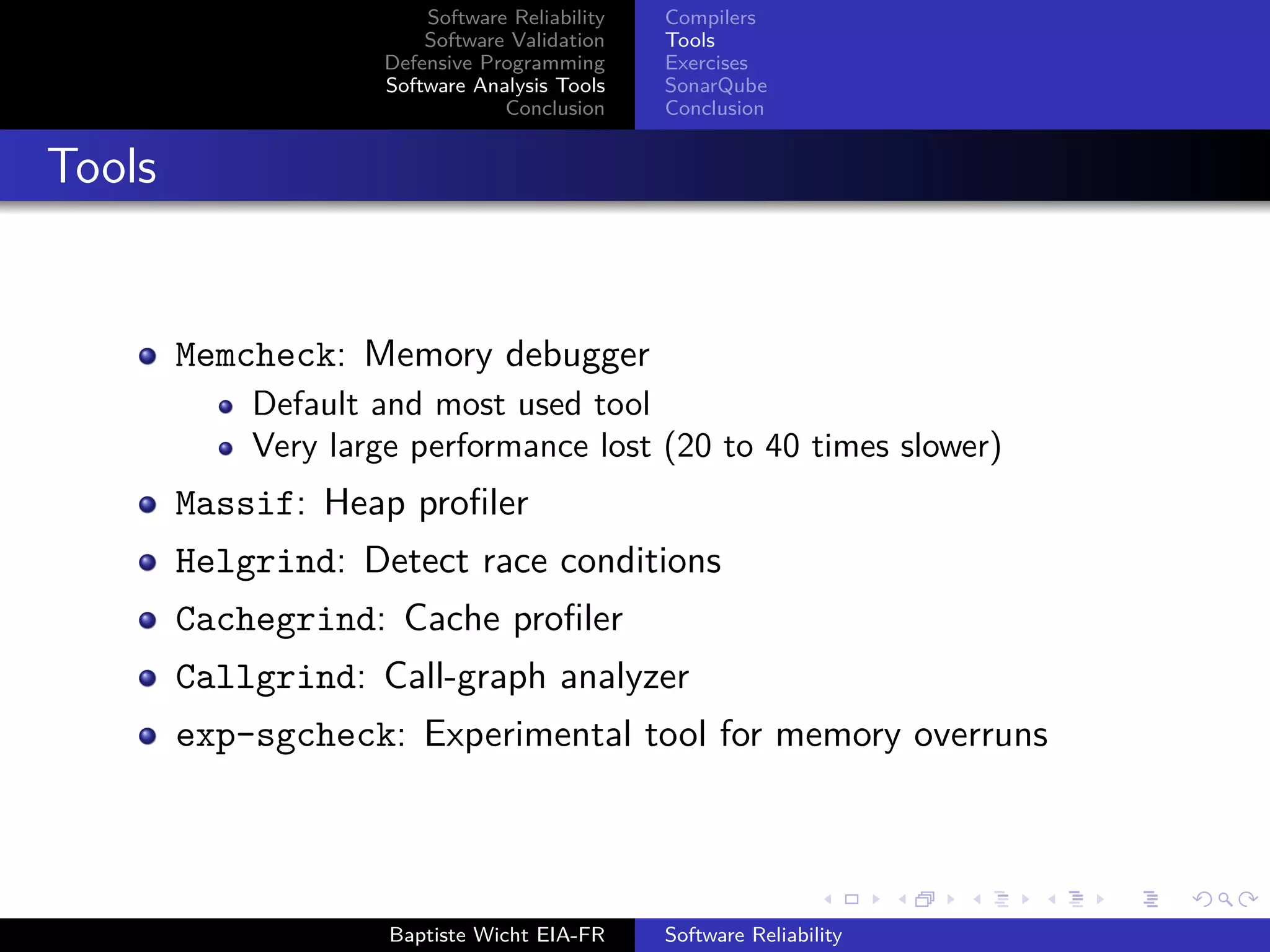 Software Reliability
Software Validation
Defensive Programming
Software Analysis Tools
Conclusion
Compilers
Tools
Exercises
SonarQube
Conclusion
Tools
Memcheck: Memory debugger
Default and most used tool
Very large performance lost (20 to 40 times slower)
Massif: Heap proﬁler
Helgrind: Detect race conditions
Cachegrind: Cache proﬁler
Callgrind: Call-graph analyzer
exp-sgcheck: Experimental tool for memory overruns
Baptiste Wicht EIA-FR Software Reliability
 
