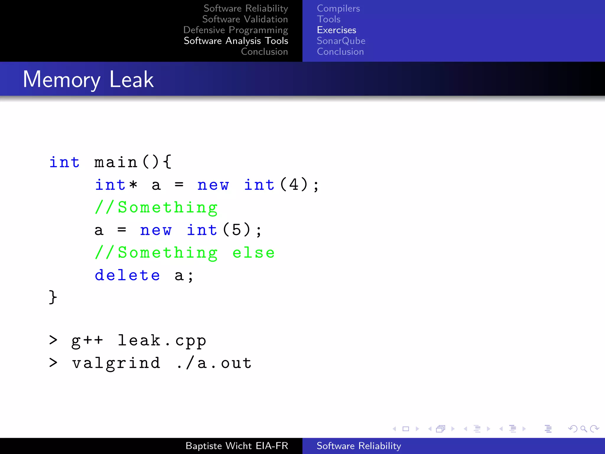 Software Reliability
Software Validation
Defensive Programming
Software Analysis Tools
Conclusion
Compilers
Tools
Exercises
SonarQube
Conclusion
Memory Leak
int main (){
int* a = new int (4);
// Something
a = new int (5);
// Something else
delete a;
}
> g++ leak.cpp
> valgrind ./a.out
Baptiste Wicht EIA-FR Software Reliability
 