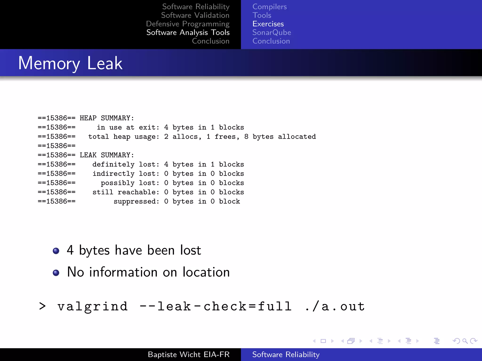 Software Reliability
Software Validation
Defensive Programming
Software Analysis Tools
Conclusion
Compilers
Tools
Exercises
SonarQube
Conclusion
Memory Leak
==15386== HEAP SUMMARY:
==15386== in use at exit: 4 bytes in 1 blocks
==15386== total heap usage: 2 allocs, 1 frees, 8 bytes allocated
==15386==
==15386== LEAK SUMMARY:
==15386== definitely lost: 4 bytes in 1 blocks
==15386== indirectly lost: 0 bytes in 0 blocks
==15386== possibly lost: 0 bytes in 0 blocks
==15386== still reachable: 0 bytes in 0 blocks
==15386== suppressed: 0 bytes in 0 block
4 bytes have been lost
No information on location
> valgrind --leak -check=full ./a.out
Baptiste Wicht EIA-FR Software Reliability
 