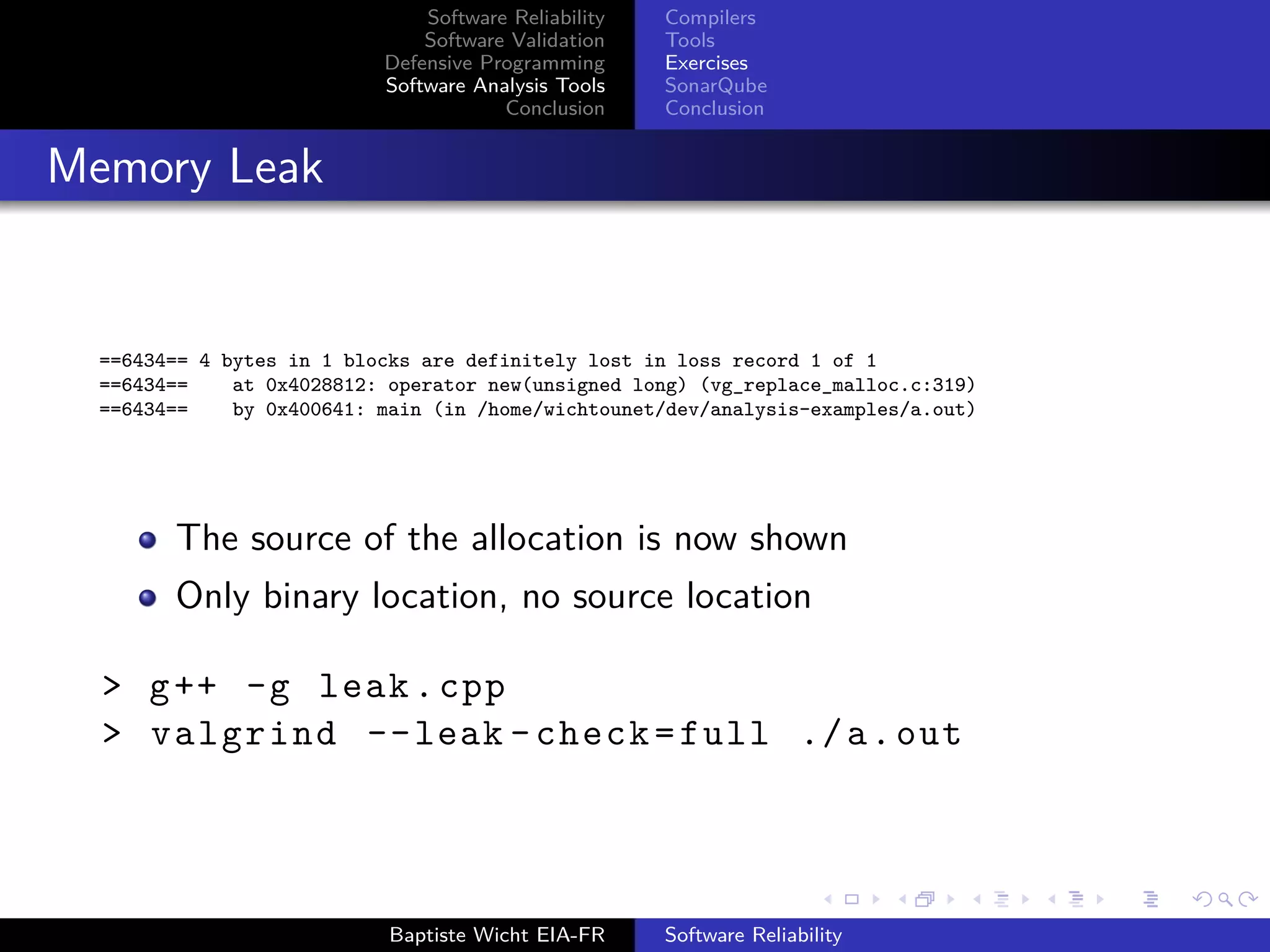 Software Reliability
Software Validation
Defensive Programming
Software Analysis Tools
Conclusion
Compilers
Tools
Exercises
SonarQube
Conclusion
Memory Leak
==6434== 4 bytes in 1 blocks are definitely lost in loss record 1 of 1
==6434== at 0x4028812: operator new(unsigned long) (vg_replace_malloc.c:319)
==6434== by 0x400641: main (in /home/wichtounet/dev/analysis-examples/a.out)
The source of the allocation is now shown
Only binary location, no source location
> g++ -g leak.cpp
> valgrind --leak -check=full ./a.out
Baptiste Wicht EIA-FR Software Reliability
 